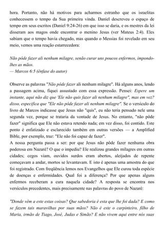 hora. Portanto, não há motivos para acharmos estranho que os israelitas
conhecessem o tempo da Sua primeira vinda. Daniel descreveu o espaço de
tempo em seus escritos (Daniel 9:24-26) em que isso se daria, e os mestres da lei
disseram aos magos onde encontrar o menino Jesus (ver Mateus 2:4). Eles
sabiam que o tempo havia chegado, mas quando o Messias foi revelado em seu
meio, vemos uma reação estarrecedora:
Não pôde fazer ali nenhum milagre, senão curar uns poucos enfermos, impondo-
lhes as mãos.
— Marcos 6:5 (ênfase do autor)
Observe as palavras "Não pôde fazer ali nenhum milagre". Há alguns anos, lendo
a passagem acima, fiquei assustado com essa expressão. Pensei: Espere um
instante, aqui não diz que 'Ele não quis fazer ali nenhum milagre", mas em vez?
disso, especifica que "Ele não pôde fazer ali nenhum milagre". Se o versículo do
livro de Marcos indicasse que Jesus não "quis", eu não teria pensado nele uma
segunda vez, porque se trataria da vontade de Jesus. No entanto, "não pôde
fazer" significa que Ele não estava retendo nada; em vez disso, foi contido. Este
ponto é enfatizado e esclarecido também em outras versões — a Amplified
Bible, por exemplo, traz: "Ele não foi capaz de fazer".
A nossa pergunta passa a ser: por que Jesus não pôde fazer nenhuma obra
poderosa em Nazaré? O que o impediu? Ele realizou grandes milagres em outras
cidades; cegos viam, ouvidos surdos eram abertos, aleijados de repente
começavam a andar, mortos se levantavam. E isto é apenas uma amostra do que
foi registrado. Com freqüência lemos nos Evangelhos que Ele curou toda espécie
de doenças e enfermidades. Qual foi a diferença? Por que apenas alguns
enfermos receberam a cura naquela cidade? A resposta se encontra nos
versículos precedentes, mais precisamente nas palavras do povo de Nazaré:
"Donde vêm a este estas coisas? Que sabedoria é esta que lhe foi dada? E como
se fazem tais maravilhas por suas mãos? Não é este o carpinteiro, filho de
Maria, irmão de Tiago, José, Judas e Simão? E não vivem aqui entre nós suas
 