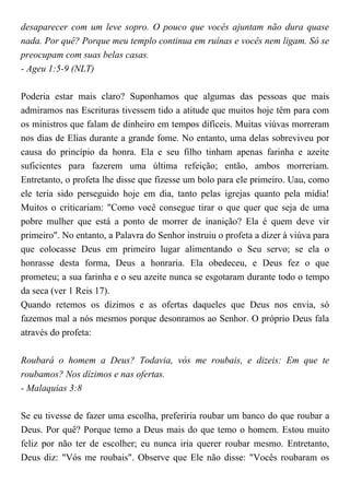 desaparecer com um leve sopro. O pouco que vocês ajuntam não dura quase
nada. Por quê? Porque meu templo continua em ruínas e vocês nem ligam. Só se
preocupam com suas belas casas.
- Ageu 1:5-9 (NLT)
Poderia estar mais claro? Suponhamos que algumas das pessoas que mais
admiramos nas Escrituras tivessem tido a atitude que muitos hoje têm para com
os ministros que falam de dinheiro em tempos difíceis. Muitas viúvas morreram
nos dias de Elias durante a grande fome. No entanto, uma delas sobreviveu por
causa do princípio da honra. Ela e seu filho tinham apenas farinha e azeite
suficientes para fazerem uma última refeição; então, ambos morreriam.
Entretanto, o profeta lhe disse que fizesse um bolo para ele primeiro. Uau, como
ele teria sido perseguido hoje em dia, tanto pelas igrejas quanto pela mídia!
Muitos o criticariam: "Como você consegue tirar o que quer que seja de uma
pobre mulher que está a ponto de morrer de inanição? Ela é quem deve vir
primeiro". No entanto, a Palavra do Senhor instruiu o profeta a dizer à viúva para
que colocasse Deus em primeiro lugar alimentando o Seu servo; se ela o
honrasse desta forma, Deus a honraria. Ela obedeceu, e Deus fez o que
prometeu; a sua farinha e o seu azeite nunca se esgotaram durante todo o tempo
da seca (ver 1 Reis 17).
Quando retemos os dízimos e as ofertas daqueles que Deus nos envia, só
fazemos mal a nós mesmos porque desonramos ao Senhor. O próprio Deus fala
através do profeta:
Roubará o homem a Deus? Todavia, vós me roubais, e dizeis: Em que te
roubamos? Nos dízimos e nas ofertas.
- Malaquias 3:8
Se eu tivesse de fazer uma escolha, preferiria roubar um banco do que roubar a
Deus. Por quê? Porque temo a Deus mais do que temo o homem. Estou muito
feliz por não ter de escolher; eu nunca iria querer roubar mesmo. Entretanto,
Deus diz: "Vós me roubais". Observe que Ele não disse: "Vocês roubaram os
 