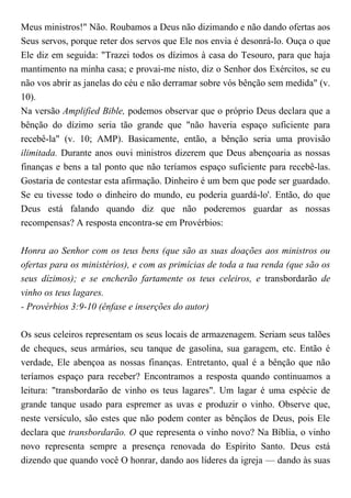 Meus ministros!" Não. Roubamos a Deus não dizimando e não dando ofertas aos
Seus servos, porque reter dos servos que Ele nos envia é desonrá-lo. Ouça o que
Ele diz em seguida: "Trazei todos os dízimos à casa do Tesouro, para que haja
mantimento na minha casa; e provai-me nisto, diz o Senhor dos Exércitos, se eu
não vos abrir as janelas do céu e não derramar sobre vós bênção sem medida" (v.
10).
Na versão Amplified Bible, podemos observar que o próprio Deus declara que a
bênção do dízimo seria tão grande que "não haveria espaço suficiente para
recebê-la" (v. 10; AMP). Basicamente, então, a bênção seria uma provisão
ilimitada. Durante anos ouvi ministros dizerem que Deus abençoaria as nossas
finanças e bens a tal ponto que não teríamos espaço suficiente para recebê-las.
Gostaria de contestar esta afirmação. Dinheiro é um bem que pode ser guardado.
Se eu tivesse todo o dinheiro do mundo, eu poderia guardá-lo'. Então, do que
Deus está falando quando diz que não poderemos guardar as nossas
recompensas? A resposta encontra-se em Provérbios:
Honra ao Senhor com os teus bens (que são as suas doações aos ministros ou
ofertas para os ministérios), e com as primícias de toda a tua renda (que são os
seus dízimos); e se encherão fartamente os teus celeiros, e transbordarão de
vinho os teus lagares.
- Provérbios 3:9-10 (ênfase e inserções do autor)
Os seus celeiros representam os seus locais de armazenagem. Seriam seus talões
de cheques, seus armários, seu tanque de gasolina, sua garagem, etc. Então é
verdade, Ele abençoa as nossas finanças. Entretanto, qual é a bênção que não
teríamos espaço para receber? Encontramos a resposta quando continuamos a
leitura: "transbordarão de vinho os teus lagares". Um lagar é uma espécie de
grande tanque usado para espremer as uvas e produzir o vinho. Observe que,
neste versículo, são estes que não podem conter as bênçãos de Deus, pois Ele
declara que transbordarão. O que representa o vinho novo? Na Bíblia, o vinho
novo representa sempre a presença renovada do Espírito Santo. Deus está
dizendo que quando você O honrar, dando aos líderes da igreja — dando às suas
 