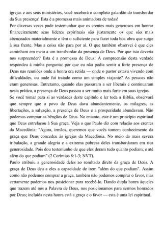 igrejas e aos seus ministérios, você receberá o completo galardão do transbordar
da Sua presença! Esta é a promessa mais animadora de todas!
Por diversas vezes pude testemunhar que os crentes mais generosos em honrar
financeiramente seus líderes espirituais são justamente os que são mais
abençoados materialmente e têm o suficiente para fazer toda boa obra que surge
à sua frente. Mas a coisa não para por aí. O que também observei é que eles
caminham em meio a um transbordar da presença de Deus. Por que isto deveria
nos surpreender? Esta é a promessa de Deus! A compreensão desta verdade
respondeu à minha pergunta: por que eu não podia sentir a forte presença de
Deus nas reuniões onde a honra era retida — onde o pastor estava vivendo com
dificuldades, ou onde fui tratado como um simples viajante? As pessoas não
eram generosas. Entretanto, quando elas passaram a ser liberais e continuaram
nesta prática, a presença de Deus passou a ser muito mais forte em suas igrejas.
Se você tomar para si as verdades deste capítulo e ler toda a Bíblia, observará
que sempre que o povo de Deus dava abundantemente, os milagres, as
libertações, a salvação, a presença de Deus e a prosperidade abundavam. Não
podemos comprar as bênçãos de Deus. No entanto, este é um princípio espiritual
que Deus entrelaçou à Sua graça. Veja o que Paulo diz com relação aos crentes
da Macedônia: "Agora, irmãos, queremos que vocês tomem conhecimento da
graça que Deus concedeu às igrejas da Macedônia. No meio da mais severa
tribulação, a grande alegria e a extrema pobreza deles transbordaram em rica
generosidade. Pois dou testemunho de que eles deram tudo quanto podiam, e até
além do que podiam" (2 Coríntios 8:1-3; NVT).
Paulo atribuiu a generosidade deles ao resultado direto da graça de Deus. A
graça de Deus deu a eles a capacidade de irem "além do que podiam". Assim
como não podemos comprar a graça, também não podemos comprar o favor, mas
certamente podemos nos posicionar para recebê-lo. Dando dupla honra àqueles
que trazem até nós a Palavra de Deus, nos posicionamos para sermos honrados
por Deus; incluída nesta honra está a graça e o favor — esta é uma lei espiritual.
 
