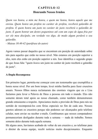 CAPÍTULO 12
Honrando Nossos Irmãos
Quem vos honra, a mim me honra, e quem me honra, honra aquele que me
enviou. Quem honra um profeta no caráter de profeta, receberá galardão de
profeta. E quem honra um justo no caráter de justo receberá o galardão de
justo. E quem honrar um destes pequeninos até com um copo de água fria por
ser ele meu discípulo, em verdade vos digo, de modo algum perderá o seu
galardão.
- Mateus 10:40-42 (paráfrase do autor)
Agora vamos passar daqueles que se encontram em posição de autoridade sobre
nós para aqueles que estão no nosso nível. Não estamos em posição superior a
eles, nem eles estão em posição superior a nós. Isso identifica o segundo grupo
de que Jesus fala: "quem honra um justo no caráter de justo receberá o galardão
de justo".
A Dupla Recompensa
Em primeiro lugar, permita-me começar com um testemunho que exemplifica a
honra nesse nível. Por um bom tempo, levei minha família para fazer cruzeiros
anuais. Nossos filhos nunca reclamaram das enormes viagens que eu e Lisa
fazíamos para levar a Palavra de Deus a pessoas em todo o mundo. Eles não
somente deram total apoio ao nosso chamado, como também demonstraram
grande entusiasmo a respeito. Apreciamos muito a provisão de Deus para nós no
sentido de recompensá-los com férias especiais no fim de cada ano. Nossos
garotos adoram os cruzeiros porque não podemos ser alcançados pelo telefone
celular, nem enviar ou receber e-mails. Combinamos que nossos computadores
permaneceriam desligados durante toda a semana — nada de trabalho. Somos
somente deles durante toda aquela semana.
Há alguns anos, havíamos acabado de voltar de um cruzeiro e, ao telefonar para
o diretor da nossa equipe, recebi notícias muito decepcionantes. Enquanto
 