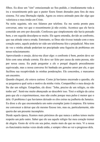 filhos. Eu disse um "sim" entusiasmado ao Seu pedido, e imediatamente toda a
ira e ressentimento pelo que o pastor fizera foram drenados para fora do meu
sistema. Foi uma libertação rápida. Agora eu estava animado para dar algo que
valorizava o meu irmão em Cristo.
Na noite seguinte, nós nos falamos por telefone. Eu me sentia pronto para
conversar, uma vez que o ressentimento já não existia. Acontece que ele havia
cometido um erro por descuido. Confessou que simplesmente não havia pensado
bem, e em seguida desculpou-se muito. Ele agora entendia, devido ao confronto,
que sua atitude estava errada. Entretanto, se Deus não tivesse tratado com o meu
coração antes, aquele poderia ter sido um telefonema feio e prejudicial. Meu tom
de voz e minha atitude poderiam ter precipitado uma fogueira de problemas em
nosso relacionamento.
Aproveitando o ensejo, deixe-me dizer algo: o confronto é bom, porém deve ser
feito com uma atitude correta. Ele deve ser feito por causa da outra pessoa, não
por nossa causa. Eu pude perguntar a ele o porquê daquele procedimento
equivocado, mas a nossa conversa foi banhada em genuíno amor por ele, o que
facilitou sua receptividade às minhas ponderações. Ele concordou, e marcamos
um encontro.
Quando cheguei, ele estava curioso. Como já havíamos encerrado a questão, ele
se perguntava qual seria o motivo da minha visita. Compartilhei o meu desejo de
lhe dar um relógio. Estupefato, ele disse: "John, preciso de um relógio, eu não
tenho um". Senti-me muito abençoado ao descobrir isso. Tirei o relógio da caixa
para que ele o experimentasse, mas não coube porque meu pulso é menor que o
dele. O problema é que havíamos deixado os elos extras na joalheria da Jamaica.
Eu disse a ele que encomendaria um outro exemplar junto â empresa. Ele tentou
me convencer a deixar que ele mesmo fizesse isto, mas eu, particularmente, não
queria dar um presente incompleto.
Desde aquela época, ficamos mais próximos do que nunca e ambos temos muito
respeito um pelo outro. Saber que ele usa aquele relógio faz meu coração tremer
de alegria. Gosto de vê-lo em seu pulso, muito mais do que no meu. Vi a nossa
ex-funcionária muitas vezes desde então, e sempre vibro ao ver o progresso dela.
 