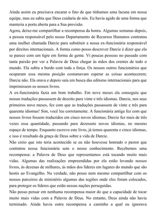 Ainda assim eu precisava encarar o fato de que tínhamos uma lacuna em nossa
equipe, mas eu sabia que Deus cuidaria de nós. Eu havia agido de uma forma que
manteria a porta aberta para a Sua provisão.
Agora, deixe-me compartilhar a recompensa da honra. Algumas semanas depois,
a pessoa responsável pelo nosso Departamento de Recursos Humanos contratou
uma mulher chamada Darcie para substituir a nossa ex-funcionária responsável
por direitos internacionais. A forma como posso descrever Darcie é dizer que ela
se parece com um tigre em forma de gente. Vi poucas pessoas no passado com
tanta paixão por ver a Palavra de Deus chegar às mãos dos crentes de todo o
mundo. Ela subiu a bordo com toda a força. Os nossos outros funcionários que
ocuparam essa mesma posição costumavam esperar as coisas acontecerem;
Darcie não. Ela orava e depois saía em busca das editoras internacionais para que
imprimissem os nossos livros.
A ex-funcionária fazia um bom trabalho. Em nove meses ela conseguiu que
nossas traduções passassem de dezoito para vinte e três idiomas. Darcie, nos seus
primeiros nove meses, fez com que as traduções passassem de vinte e três para
quarenta idiomas! Sim, você leu corretamente. A funcionária antiga fez com que
nossos livros fossem traduzidos em cinco novos idiomas; Darcie fez mais de três
vezes essa quantidade, passando para dezessete novos idiomas, no mesmo
espaço de tempo. Enquanto escrevo este livro, já temos quarenta e cinco idiomas,
e isso é resultado da graça de Deus sobre a vida de Darcie.
Não creio que isto teria acontecido se eu não houvesse honrado o pastor que
contratou nossa funcionária sem o nosso conhecimento. Recebemos uma
recompensa: a Palavra de Deus que representamos está tocando muito mais
vidas. Algumas das realizações empreendidas por ela estão levando nossos
livros, às dezenas de milhares, às mãos dos líderes em lugares do mundo que são
hostis ao Evangelho. Na verdade, não posso nem mesmo compartilhar com os
nossos parceiros de ministério algumas das regiões onde eles foram colocados,
para proteger os líderes que estão nessas nações perseguidas.
Não posso pensar em nenhuma recompensa maior do que a capacidade de tocar
muito mais vidas com a Palavra de Deus. No entanto, Deus ainda não havia
terminado. Ainda havia outra recompensa a caminho a qual eu ignorava
 