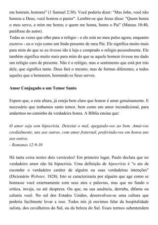 me honram, honrarei" (1 Samuel 2:30). Você poderia dizer: "Mas John, você não
honrou a Deus, você honrou o pastor". Lembre-se que Jesus disse: "Quem honra
o meu servo, a mim me honra; e quem me honra, honra o Pai" (Mateus 10:40,
paráfrase do autor).
Todas as vezes que olho para o relógio - e ele está no meu pulso agora, enquanto
escrevo - eu o vejo como um lindo presente de meu Pai. Ele significa muito mais
para mim do que se eu tivesse ido à loja e comprado o relógio pessoalmente. Ele
também significa muito mais para mim do que se aquele homem tivesse me dado
um relógio caro de presente. Não é o relógio, mas o sentimento que está por trás
dele, que significa tanto. Deus fará o mesmo, mas de formas diferentes, a todos
aqueles que o honrarem, honrando os Seus servos.
Amor Conjugado a um Temor Santo
Espero que, a esta altura, já esteja bem claro que honrar é amar genuinamente. E
necessário que tenhamos santo temor, bem como um amor incondicional, para
andarmos no caminho da verdadeira honra. A Bíblia ensina que:
O amor seja sem hipocrisia. Detestai o mal, apegando-vos ao bem. Amai-vos
cordialmente, uns aos outros, com amor fraternal, preferindo-vos em honra uns
aos outros.
- Romanos 12:9-10
Há tanta coisa nestes dois versículos! Em primeiro lugar, Paulo declara que no
verdadeiro amor não há hipocrisia. Uma definição de hipocrisia é "o ato de
esconder o verdadeiro caráter de alguém ou suas verdadeiras intenções"
(Dicionário Webster, 1828). Isto se caracterizaria por alguém que age como se
honrasse você externamente com seus atos e palavras, mas que no fundo o
critica, inveja, ou até despreza. Ou que, na sua ausência, derruba, difama ou
calunia você. No sul dos Estados Unidos, desenvolveu-se uma cultura que
poderia facilmente levar a isso. Todos nós já ouvimos falar da hospitalidade
sulista, dos cavalheiros do Sul, ou da beleza do Sul. Esses termos subentendem
 