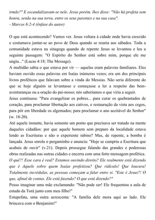 irmãs?" E escandalizavam-se nele. Jesus porém, lhes disse: "Não há profeta sem
honra, senão na sua terra, entre os seus parentes e na sua casa".
- Marcos 6:2-4 (ênfase do autor)
O que está acontecendo? Vamos ver. Jesus voltara à cidade onde havia crescido
e costumava juntar-se ao povo de Deus quando se reunia aos sábados. Toda a
comunidade estava na sinagoga quando de repente Jesus se levantou e leu a
seguinte passagem: "O Espírito do Senhor está sobre mim, porque ele me
ungiu..." (Lucas 4:18; The Message).
A multidão sabia o que estava por vir — aquelas eram palavras familiares. Eles
haviam ouvido essas palavras em Isaías inúmeras vezes; era um dos principais
livros proféticos que falavam sobre a vinda do Messias. Não seria diferente do
que se hoje alguém se levantasse e começasse a ler a respeito das bem-
aventuranças ou a oração do pai-nosso; nós saberíamos o que viria a seguir.
Jesus continuou: "Para evangelizar os pobres... para curar os quebrantados de
coração, para proclamar libertação aos cativos, e restauração da vista aos cegos,
para pôr em liberdade os algemados; para proclamar o ano aceitável do Senhor"
(w. 18-20).
Até aquele instante, havia somente um ponto que precisava ser tratado na mente
daqueles cidadãos: por que aquele homem sem preparo da localidade estava
lendo as Escrituras e não o experiente rabino? Mas, de repente, a bomba é
lançada. Jesus enrola o pergaminho e anuncia: "Hoje se cumpriu a Escritura que
acabais de ouvir" (v.21). Depois prossegue falando das grandes e poderosas
obras realizadas nas outras cidades e encerra com uma forte mensagem profética.
O quê?! Esse cara é real? Estamos ouvindo direito? Ele realmente está dizendo
que é Aquele sobre quem Isaías profetizou? Que ridículo! Que loucura!
Totalmente incrédulas, as pessoas começam a falar entre si. "Este é Jesus?! O
que, afinal de contas, Ele está fazendo? O que está dizendo?"
Posso imaginar uma mãe exclamando: "Não pode ser! Ele frequentou a aula de
estudo da Torá junto com meu filho!"
Estupefata, uma outra acrescenta: "A família dele mora aqui ao lado. Ele
brincava com o Benjamim!"
 