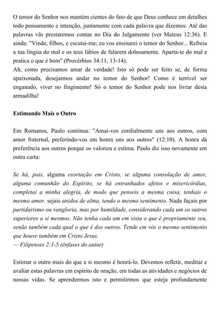 O temor do Senhor nos mantém cientes do fato de que Deus conhece em detalhes
todo pensamento e intenção, juntamente com cada palavra que dizemos. Até das
palavras vãs prestaremos contas no Dia do Julgamento (ver Mateus 12:36). E
ainda: "Vinde, filhos, e escutai-me; eu vos ensinarei o temor do Senhor... Refreia
a tua língua do mal e os teus lábios de falarem dolosamente. Aparta-te do mal e
pratica o que é bom" (Provérbios 34:11, 13-14).
Ah, como precisamos amar de verdade! Isto só pode ser feito se, de forma
apaixonada, desejarmos andar no temor do Senhor! Como é terrível ser
enganado, viver no fingimento! Só o temor do Senhor pode nos livrar desta
armadilha!
Estimando Mais o Outro
Em Romanos, Paulo continua: "Amai-vos cordialmente uns aos outros, com
amor fraternal, preferindo-vos em honra uns aos outros" (12:10). A honra dá
preferência aos outros porque os valoriza e estima. Paulo diz isso novamente em
outra carta:
Se há, pois, alguma exortação em Cristo, se alguma consolação de amor,
alguma comunhão do Espírito, se há entranhados afetos e misericórdias,
completai a minha alegria, de modo que penseis a mesma coisa, tenhais o
mesmo amor, sejais unidos de alma, tendo o mesmo sentimento. Nada façais por
partidarismo ou vangloria, mas por humildade, considerando cada um os outros
superiores a si mesmos. Não tenha cada um em vista o que é propriamente seu,
senão também cada qual o que é dos outros. Tende em vós o mesmo sentimento
que houve também em Cristo Jesus.
— Filipenses 2:1-5 (ênfases do autor)
Estimar o outro mais do que a si mesmo é honrá-lo. Devemos refletir, meditar e
avaliar estas palavras em espírito de oração, em todas as atividades e negócios de
nossas vidas. Se aprendermos isto e permitirmos que esteja profundamente
 