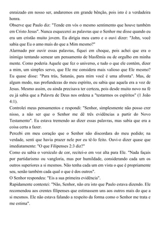enraizado em nosso ser, andaremos em grande bênção, pois isto é a verdadeira
honra.
Observe que Paulo diz: "Tende em vós o mesmo sentimento que houve também
em Cristo Jesus". Nunca esquecerei as palavras que o Senhor me disse quando eu
era um cristão muito jovem. Eu dirigia meu carro e o ouvi dizer: "John, você
sabia que Eu o amo mais do que a Mim mesmo?"
Alarmado por ouvir essas palavras, fiquei em choque, pois achei que era o
inimigo tentando semear um pensamento de blasfêmia ou de orgulho em minha
mente. Como poderia Aquele que fez o universo, e tudo o que ele contém, dizer
a mim, um simples servo, que Ele me considera mais valioso que Ele mesmo?
Eu quase disse: "Para trás, Satanás, para mim você é uma afronta". Mas, de
algum modo, nas profundezas do meu espírito, eu sabia que aquela era a voz de
Jesus. Mesmo assim, eu ainda precisava ter certeza, pois desde muito novo na fé
eu já sabia que a Palavra de Deus nos ordena a "testarmos os espíritos" (1 João
4:1).
Controlei meus pensamentos e respondi: "Senhor, simplesmente não posso crer
nisso, a não ser que o Senhor me dê três evidências a partir do Novo
Testamento". Eu estava tremendo ao dizer essas palavras, mas sabia que era a
coisa certa a fazer.
Percebi em meu coração que o Senhor não discordara do meu pedido; na
verdade, senti que havia prazer nele por eu tê-lo feito. Ouvi-o dizer quase que
imediatamente: "O que Filipenses 2:3 diz?"
Como eu sabia o versículo de cor, recitei-o em voz alta para Ele. "Nada façais
por partidarismo ou vangloria, mas por humildade, considerando cada um os
outros superiores a si mesmos. Não tenha cada um em vista o que é propriamente
seu, senão também cada qual o que é dos outros".
O Senhor respondeu: "Eis a sua primeira evidência".
Rapidamente contestei: "Não, Senhor, não era isto que Paulo estava dizendo. Ele
recomendou aos crentes filipenses que estimassem uns aos outros mais do que a
si mesmos. Ele não estava falando a respeito da forma como o Senhor me trata e
me estima".
 