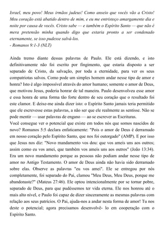 Israel, meu povo! Meus irmãos judeus! Como anseio que vocês vão a Cristo!
Meu coração está abatido dentro de mim, e eu me entristeço amargamente dia e
noite por causa de vocês. Cristo sabe — e também o Espírito Santo — que não é
mera pretensão minha quando digo que estaria pronto a ser condenado
eternamente, se isso pudesse salvá-los.
- Romanos 9:1-3 (NLT)
Ainda tremo diante dessas palavras de Paulo. Ele está dizendo, e isto
definitivamente não foi escrito por fingimento, que estaria disposto a ser
separado de Cristo, da salvação, por toda a eternidade, para ver os seus
compatriotas salvos. Como pode um simples homem andar nesse tipo de amor e
honra? Isto é algo impossível através do amor humano; somente o amor de Deus,
que motivou Jesus, poderia honrar de tal maneira. Paulo desenvolveu esse amor
e essa honra de uma forma tão forte dentro de seu coração que o resultado foi
este clamor. E deixe-me ainda dizer isto: o Espírito Santo jamais teria permitido
que ele escrevesse estas palavras, a não ser que ele realmente as sentisse. Não se
pode mentir — usar palavras de engano — ao se escrever as Escrituras.
Você consegue ver o potencial que existe em todos nós que somos nascidos de
novo? Romanos 5:5 declara enfaticamente: "Pois o amor de Deus é derramado
em nosso coração pelo Espírito Santo, que nos foi outorgado" (AMP). E por isso
que Jesus nos diz: "Novo mandamento vos dou: que vos ameis uns aos outros;
assim como eu vos amei, que também vos ameis uns aos outros" (João 13:34).
Era um novo mandamento porque as pessoas não podiam andar nesse tipo de
amor no Antigo Testamento. O amor de Deus ainda não havia sido derramado
sobre elas. Observe as palavras "eu vos amei". Ele se entregou por nós
completamente, foi separado do Pai, clamou "Meu Deus, Meu Deus, porque me
abandonaste?" (Mateus 27:46). Ele optou intencionalmente por se tornar pobre,
separado de Deus, para que pudéssemos ter vida eterna. Ele nos honrou até o
mais alto nível, e Paulo foi capaz de dizer sinceramente as mesmas palavras com
relação aos seus patrícios. O Pai, ajuda-nos a andar nesta forma de amor! Tu nos
deste o potencial; agora precisamos desenvolvê- lo em cooperação com o
Espírito Santo.
 
