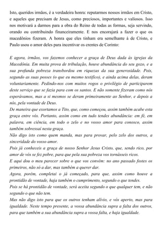 Isto, queridos irmãos, é a verdadeira honra: reputarmos nossos irmãos em Cristo,
e aqueles que precisam de Jesus, como preciosos, importantes e valiosos. Isso
nos motivará a darmos para a obra do Reino de todas as formas, seja servindo,
orando ou contribuindo financeiramente. E nos encorajará a fazer o que os
macedônios fizeram. A honra que eles tinham era semelhante à de Cristo, e
Paulo usou o amor deles para incentivar os crentes de Corinto:
E agora, irmãos, vos fazemos conhecer a graça de Deus dada às igrejas da
Macedônia. Em muita prova de tribulação, houve abundância do seu gozo, e a
sua profunda pobreza transbordou em riquezas da sua generosidade. Pois,
segundo as suas posses (o que eu mesmo testifico), e ainda acima delas, deram
voluntariamente. Pedindo-nos com muitos rogos o privilégio de participarem
deste serviço que se fazia para com os santos. E não somente fizeram como nós
esperávamos, mas a si mesmos se deram primeiramente ao Senhor, e depois a
nós, pela vontade de Deus.
De maneira que exortamos a Tito, que, como começou, assim também acabe esta
graça entre vós. Portanto, assim como em tudo tendes abundância: em fé, em
palavra, em ciência, em todo o zelo e no vosso amor para conosco, assim
também sobressaí nesta graça.
Não digo isto como quem manda, mas para provar, pelo zelo dos outros, a
sinceridade do vosso amor.
Pois já conheceis a graça de nosso Senhor Jesus Cristo, que, sendo rico, por
amor de vós se fez pobre, para que pela sua pobreza vos tornásseis ricos.
E aqui dou o meu parecer sobre o que vos convém: no ano passado fostes os
primeiros, não só a dar, mas também a querer dar.
Agora, porém, completai o já começado, para que, assim como houve a
prontidão de vontade, haja também o cumprimento, segundo o que tendes.
Pois se há prontidão de vontade, será aceita segundo o que qualquer tem, e não
segundo o que não tem.
Mas não digo isto para que os outros tenham alívio, e vós aperto, mas para
igualdade. Neste tempo presente, a vossa abundância supra a falta dos outros,
para que também a sua abundância supra a vossa falta, e haja igualdade.
 