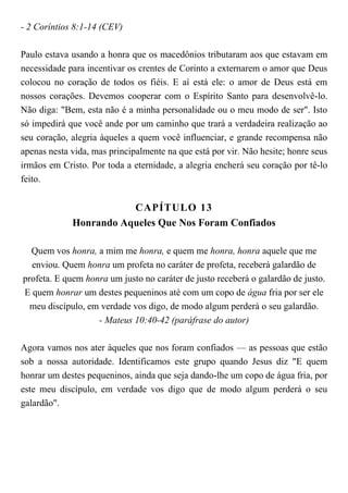 - 2 Coríntios 8:1-14 (CEV)
Paulo estava usando a honra que os macedônios tributaram aos que estavam em
necessidade para incentivar os crentes de Corinto a externarem o amor que Deus
colocou no coração de todos os fiéis. E aí está ele: o amor de Deus está em
nossos corações. Devemos cooperar com o Espírito Santo para desenvolvê-lo.
Não diga: "Bem, esta não é a minha personalidade ou o meu modo de ser". Isto
só impedirá que você ande por um caminho que trará a verdadeira realização ao
seu coração, alegria àqueles a quem você influenciar, e grande recompensa não
apenas nesta vida, mas principalmente na que está por vir. Não hesite; honre seus
irmãos em Cristo. Por toda a eternidade, a alegria encherá seu coração por tê-lo
feito.
CAPÍTULO 13
Honrando Aqueles Que Nos Foram Confiados
Quem vos honra, a mim me honra, e quem me honra, honra aquele que me
enviou. Quem honra um profeta no caráter de profeta, receberá galardão de
profeta. E quem honra um justo no caráter de justo receberá o galardão de justo.
E quem honrar um destes pequeninos até com um copo de água fria por ser ele
meu discípulo, em verdade vos digo, de modo algum perderá o seu galardão.
- Mateus 10:40-42 (paráfrase do autor)
Agora vamos nos ater àqueles que nos foram confiados — as pessoas que estão
sob a nossa autoridade. Identificamos este grupo quando Jesus diz "E quem
honrar um destes pequeninos, ainda que seja dando-lhe um copo de água fria, por
este meu discípulo, em verdade vos digo que de modo algum perderá o seu
galardão".
 