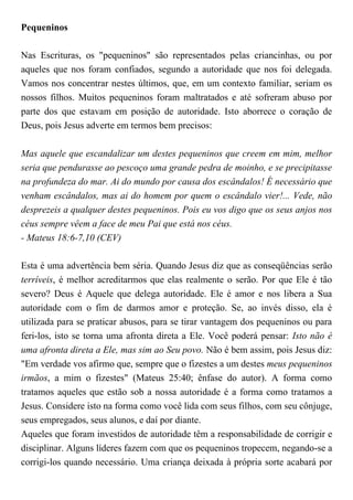 Pequeninos
Nas Escrituras, os "pequeninos" são representados pelas criancinhas, ou por
aqueles que nos foram confiados, segundo a autoridade que nos foi delegada.
Vamos nos concentrar nestes últimos, que, em um contexto familiar, seriam os
nossos filhos. Muitos pequeninos foram maltratados e até sofreram abuso por
parte dos que estavam em posição de autoridade. Isto aborrece o coração de
Deus, pois Jesus adverte em termos bem precisos:
Mas aquele que escandalizar um destes pequeninos que creem em mim, melhor
seria que pendurasse ao pescoço uma grande pedra de moinho, e se precipitasse
na profundeza do mar. Ai do mundo por causa dos escândalos! É necessário que
venham escândalos, mas ai do homem por quem o escândalo vier!... Vede, não
desprezeis a qualquer destes pequeninos. Pois eu vos digo que os seus anjos nos
céus sempre vêem a face de meu Pai que está nos céus.
- Mateus 18:6-7,10 (CEV)
Esta é uma advertência bem séria. Quando Jesus diz que as conseqüências serão
terríveis, é melhor acreditarmos que elas realmente o serão. Por que Ele é tão
severo? Deus é Aquele que delega autoridade. Ele é amor e nos libera a Sua
autoridade com o fim de darmos amor e proteção. Se, ao invés disso, ela é
utilizada para se praticar abusos, para se tirar vantagem dos pequeninos ou para
feri-los, isto se torna uma afronta direta a Ele. Você poderá pensar: Isto não é
uma afronta direta a Ele, mas sim ao Seu povo. Não é bem assim, pois Jesus diz:
"Em verdade vos afirmo que, sempre que o fizestes a um destes meus pequeninos
irmãos, a mim o fizestes" (Mateus 25:40; ênfase do autor). A forma como
tratamos aqueles que estão sob a nossa autoridade é a forma como tratamos a
Jesus. Considere isto na forma como você lida com seus filhos, com seu cônjuge,
seus empregados, seus alunos, e daí por diante.
Aqueles que foram investidos de autoridade têm a responsabilidade de corrigir e
disciplinar. Alguns líderes fazem com que os pequeninos tropecem, negando-se a
corrigi-los quando necessário. Uma criança deixada à própria sorte acabará por
 