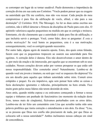 se corromper em lugar de se tornar saudável. Paulo demonstra a importância da
correção divina em sua carta aos Coríntios: "Vocês podem pensar que eu exagero
na autoridade que Ele me conferiu, mas não vou recuar. Cada porção do meu
compromisso é para fins da edificação de vocês, afinal, e não para a sua
destruição" (2 Coríntios 10:8; The Message). Ao ler as duas cartas escritas aos
coríntios, não é difícil detectar a firmeza da disciplina de Paulo para com eles. O
apóstolo valorizava aqueles pequeninos na medida em que os corrigia e treinava.
Entretanto, ele diz claramente que a autoridade é dada para fins de edificação, o
que incluiria servir e proteger. Você, como líder, deve se perguntar: E esta a
minha motivação? Se você honra os pequeninos, esta é a sua motivação;
consequentemente, você os corrigirá quando necessário.
Por outro lado, alguns agem de maneira oposta. Estes, dos quais estou falando,
fazem com que os pequeninos tropecem ao usarem sua autoridade para fins
egoístas. A correção deles é danosa. Eles não desenvolveram o amor dentro de
si, por meio da oração e da intercessão, por aqueles que se encontram sob os seus
cuidados. Nossos corações devem arder por vermos prosperar os que estão sob
nossa responsabilidade. Eles cometerão erros? Naturalmente. Lembre-se de
quando você era jovem e imaturo, ou será que você se esqueceu tão depressa? Eu
era um desafio para aqueles que tinham autoridade sobre mim. Cometi erros
estúpidos e pequei. Eu era impulsivo, agia sem pensar bem sobre as coisas e
fazia declarações ignorantes e ridículas, principalmente na hora errada. Fico
muito grato pelos meus líderes não terem desistido de mim.
Anos atrás, quando minha esposa e eu estávamos começando a formar a nossa
equipe e tínhamos um punhado de funcionários (no momento da redação deste
livro, temos mais de cinqüenta), ficávamos perturbados com os erros deles.
Lembro-me de ter feito um comentário com Lisa que acredito tenha sido uma
palavra profética que traria correção e entendimento a nós dois. Eu disse: "Lisa,
se as pessoas que Deus nos confia não precisarem de nada, por que Deus as
colocaria sob a nossa autoridade?" Ambos inclinamos nossas cabeças em sinal
de concordância.
 
