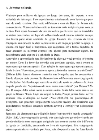 A Liderança na Igreja
Viajando para milhares de igrejas ao longo dos anos, fui exposto a uma
variedade de lideranças. Fico especialmente entusiasmado com líderes que pen-
sam de modo criativo. Eles estão edificando a casa de Deus de formas não
convencionais. Nossos métodos estão se tornando mais amigáveis para com os
de fora. Está sendo desenvolvida uma atmosfera que faz com que os incrédulos
se sintam bem-vindos, em lugar do velho e tradicional cenário, estranho aos que
não fazem parte desse ambiente de igreja. Estamos nos livrando da velha
roupagem, das canções de duas décadas atrás e do linguajar próprio da igreja, e
usando em lugar disso a multimídia, que costumava ser a forma mundana de
fazer anúncios ou informar eventos; isto apenas para mencionar alguns. Eu
pessoalmente creio que isto é a sabedoria de Deus.
Aproveito a oportunidade para lhe lembrar de algo que você precisa ter sempre
em mente: Deus é a favor dos métodos que procuram agradar, mas é contra as
mensagens que tentam agradar. Com relação às mensagens que tentam agradar,
Paulo é claro: "Porventura, procuro eu agora, o favor dos homens ou o de Deus?"
(Gálatas 1:10). Jamais devemos transmitir um Evangelho que faz concessões a
fim de alcançar mais pessoas. Se fizermos isso, edificaremos uma congregação
de discípulos falsificados que correrão o risco de ouvir as palavras de Jesus
naquele grande dia: "Apartai-vos de mim, nunca vos conheci" (ver Mateus 7:20-
23). O sangue deles estará sobre as nossas mãos. Paulo falou sobre isso a um
grupo de líderes: "Estou limpo do sangue de todos. Porque jamais deixei de vos
anunciar todo o desígnio de Deus" (Atos 20:26-27). Na proclamação do
Evangelho, não podemos simplesmente selecionar trechos das Escrituras que
consideramos positivos; devemos também advertir e corrigir (ver Colossenses
1:28).
Jesus nos diz claramente que o Espírito Santo "convencerá o mundo do pecado"
(João 16:8). Uma congregação que não traz convicção aos que estão vivendo em
pecado devido às suas mensagens amigáveis para com os crentes não é diferente
da igreja de Laodicéia, encontrada no livro de Apocalipse. Esta congregação
estava a ponto de ser vomitada por Jesus, pois não permitia que lhe fosse levada
 