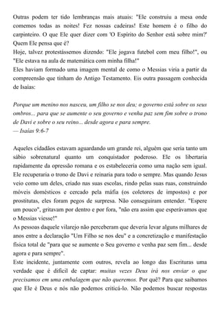 Outras podem ter tido lembranças mais atuais: "Ele construiu a mesa onde
comemos todas as noites! Fez nossas cadeiras! Este homem é o filho do
carpinteiro. O que Ele quer dizer com 'O Espírito do Senhor está sobre mim?'
Quem Ele pensa que é?
Hoje, talvez protestássemos dizendo: "Ele jogava futebol com meu filho!", ou
"Ele estava na aula de matemática com minha filha!"
Eles haviam formado uma imagem mental de como o Messias viria a partir da
compreensão que tinham do Antigo Testamento. Eis outra passagem conhecida
de Isaías:
Porque um menino nos nasceu, um filho se nos deu; o governo está sobre os seus
ombros... para que se aumente o seu governo e venha paz sem fim sobre o trono
de Davi e sobre o seu reino... desde agora e para sempre.
— Isaías 9:6-7
Aqueles cidadãos estavam aguardando um grande rei, alguém que seria tanto um
sábio sobrenatural quanto um conquistador poderoso. Ele os libertaria
rapidamente da opressão romana e os estabeleceria como uma nação sem igual.
Ele recuperaria o trono de Davi e reinaria para todo o sempre. Mas quando Jesus
veio como um deles, criado nas suas escolas, rindo pelas suas ruas, construindo
móveis domésticos e cercado pela máfia (os coletores de impostos) e por
prostitutas, eles foram pegos de surpresa. Não conseguiram entender. "Espere
um pouco", gritavam por dentro e por fora, "não era assim que esperávamos que
o Messias viesse!"
As pessoas daquele vilarejo não perceberam que deveria levar alguns milhares de
anos entre a declaração "Um Filho se nos deu" e a concretização e manifestação
física total de "para que se aumente o Seu governo e venha paz sem fim... desde
agora e para sempre".
Este incidente, juntamente com outros, revela ao longo das Escrituras uma
verdade que é difícil de captar: muitas vezes Deus irá nos enviar o que
precisamos em uma embalagem que não queremos. Por quê? Para que saibamos
que Ele é Deus e nós não podemos criticá-lo. Não podemos buscar respostas
 