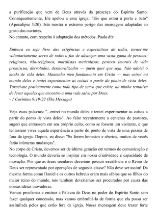 a purificação que vem de Deus através da presença do Espírito Santo.
Consequentemente, Ele apelou a essa igreja: "Eis que estou à porta e bato"
(Apocalipse 3:20). Isto mostra o extremo perigo das mensagens adaptadas ao
gosto dos ouvintes.
No entanto, com respeito à adaptação dos métodos, Paulo diz:
Embora eu seja livre das exigências e expectativas de todos, tornei-me
voluntariamente servo de todos a fim de alcançar uma vasta gama de pessoas:
religiosos, não-religiosos, moralistas meticulosos, pessoas imorais de vida
promíscua, derrotados, desmoralizados — quem quer que seja. Não adotei o
modo de vida deles. Mantenho meu fundamento em Cristo — mas entrei no
mundo deles e tentei experimentar as coisas a partir do ponto de vista deles.
Tornei-me praticamente como todo tipo de servo que existe, na minha tentativa
de levar aqueles que encontro a uma vida salva por Deus.
- 1 Coríntios 9:19-22 (The Message)
Veja estas palavras: "...entrei no mundo deles e tentei experimentar as coisas a
partir do ponto de vista deles". Ao falar recentemente a centenas de pastores,
sugeri que entrassem em seu próprio culto, como se fossem um visitante, e que
tentassem viver aquela experiência a partir do ponto de vista de uma pessoa de
fora da igreja. Depois, eu disse: "Se forem honestos e abertos, muitos de vocês
farão inúmeras mudanças".
No corpo de Cristo, devemos ser de última geração em termos de comunicação e
tecnologia. O mundo deveria se inspirar em nossa criatividade e capacidade de
inovação. Por que as áreas seculares deveriam possuir excelência e o Reino de
Deus ser representado por operações de segunda classe? Não deve ser assim! Da
mesma forma como Daniel e os outros hebreus eram mais sábios que os filhos do
maior reino do mundo, nós também deveríamos ser procurados por causa das
nossas idéias inovadoras.
Vamos proclamar e ensinar a Palavra de Deus no poder do Espírito Santo sem
fazer qualquer concessão, mas vamos embrulhá-la de forma que ela possa ser
assimilada pelos que estão fora da igreja. Nossa mensagem deve trazer forte
 
