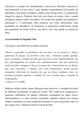 convicção ao coração dos desobedientes e não-salvos. Devemos chamá-los à
total submissão a Cristo Jesus, o que significa arrependimento de pecados, da
impiedade e dos desejos mundanos, aliada a uma entrega total e o compromisso
integral de segui-lo. Podemos fazer isto com alegria em nossas vidas e usando
mensagens aliadas a idéias inovadoras. Ser cristão não significa que perdemos o
entusiasmo e a criatividade. Pelo contrário; em Cristo encontramos estas
qualidades em abundância. Se honrarmos os pequeninos, dedicaremos tempo
para pensarmos de forma criativa - por amor a eles. Isto agrada ao coração de
Deus.
Acrescentando ou Sugando Vida
Veja agora o que Pedro diz aos líderes da igreja:
Advirto e aconselho os presbíteros que há entre vós (os pastores e líderes
espirituais da igreja), eu presbítero como eles... Pastoreai (cuidai, guardai,
guiai e protegei) o rebanho de Deus que está sob a vossa responsabilidade, não
por constrangimento ou coação, mas espontaneamente; nem pelo desonroso
motivo de obter vantagens e lucros [os quais são o justo direito de seu ofício],
mas com entusiasmo e alegria; nem como dominadores [como pessoas
arrogantes, ditatoriais ou tiranas] dos que vos foram confiados, antes vos
tornando exemplos (padrões e modelos do viver cristão) para o rebanho (a
congregação).
-1 Pedro 5:1-3 (AMP)
Podemos utilizar muitos termos diferentes para descrever a variedade de estilos
de liderança encontrados na igreja do século XXI: tradicionais, progressivos,
legalistas, edificadores de equipes, ditatoriais, delegadores de poder, micro-
administradores, e a lista continua. Entretanto, podemos reduzir esta extensa
relação resumindo-a em duas categorias principais: os que acrescentam vida e os
que sugam vida. A diferença está no coração do líder.
 