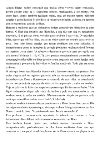 Alguns líderes podem conseguir que muitas obras visíveis sejam realizadas,
porém deixam atrás de si seguidores feridos, machucados, e até mortos. Por
outro lado, outros também realizam muito, mas ao mesmo tempo edificam
aqueles a quem lideram. Muito disso se resume ao princípio da honra ou desonra
que se encontra no coração do líder.
Homens e mulheres que são visionários podem construir um ministério de duas
formas. O líder que desonra seus liderados, e que faz com que os pequeninos
tropecem, vê as pessoas como veículos para servirem à sua visão. O verdadeiro
líder, aquele que edifica vidas, usa a sua visão como um veículo para servir ao
povo. Este líder honra aqueles que foram confiados aos seus cuidados. É
impressionante como as intenções do coração produzem resultados tão diferentes
nas pessoas. Jesus disse: "A sabedoria demonstra que está certa por aquilo que
dela resulta" (Mateus 11:19; NLT). Já vi pessoas emocionalmente destruídas em
congregações (fico feliz em dizer que são raras), enquanto em outras igrejas pude
testemunhar a presença de indivíduos e famílias saudáveis. Tudo gira em torno
da honra.
O líder que honra seus liderados incentivará o desenvolvimento das pessoas. Sua
maior alegria será ver aqueles que estão sob sua responsabilidade andando em
intimidade com Deus e florescendo no chamado de suas vidas. A combinação
desses dois principais aspectos da vida cristã compreende o andar na verdade.
Veja as palavras de João com respeito às pessoas que lhe foram confiadas: "Pois
fiquei sobremodo alegre pela vinda de irmãos e pelo seu testemunho da tua
verdade, como tu andas na verdade. Não tenho maior alegria do que esta, a de
ouvir que meus filhos andam na verdade" (3 João 3-4).
Andar na verdade é tanto conhecer quanto servir a Deus. Jesus disse que no Dia
do Julgamento haverá pessoas que, ainda que tenham feito grandes obras em Seu
Nome, o ouvirão dizer: "Apartai-vos de mim. Jamais vos conheci".
Elas perderam o aspecto mais importante da salvação — conhecer a Deus
intimamente. Bons líderes enfatizam o relacionamento com Deus.
Mas também haverá outros que, embora tenham conhecido a Deus,
desagradaram-lhe profundamente. A eles foram confiados dons para que
cumprissem o seu papel na edificação da casa de Deus, mas eles negligenciaram
 