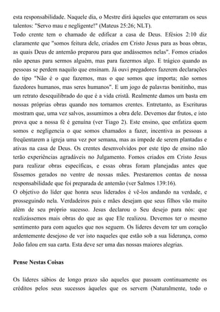 esta responsabilidade. Naquele dia, o Mestre dirá àqueles que enterraram os seus
talentos: "Servo mau e negligente!" (Mateus 25:26; NLT).
Todo crente tem o chamado de edificar a casa de Deus. Efésios 2:10 diz
claramente que "somos feitura dele, criados em Cristo Jesus para as boas obras,
as quais Deus de antemão preparou para que andássemos nelas". Fomos criados
não apenas para sermos alguém, mas para fazermos algo. E trágico quando as
pessoas se perdem naquilo que ensinam. Já ouvi pregadores fazerem declarações
do tipo "Não é o que fazemos, mas o que somos que importa; não somos
fazedores humanos, mas seres humanos". E um jogo de palavras bonitinho, mas
um retrato desequilibrado do que é a vida cristã. Realmente damos um basta em
nossas próprias obras quando nos tornamos crentes. Entretanto, as Escrituras
mostram que, uma vez salvos, assumimos a obra dele. Devemos dar frutos, e isto
prova que a nossa fé é genuína (ver Tiago 2). Este ensino, que enfatiza quem
somos e negligencia o que somos chamados a fazer, incentiva as pessoas a
freqüentarem a igreja uma vez por semana, mas as impede de serem plantadas e
ativas na casa de Deus. Os crentes desenvolvidos por este tipo de ensino não
terão experiências agradáveis no Julgamento. Fomos criados em Cristo Jesus
para realizar obras específicas, e essas obras foram planejadas antes que
fôssemos gerados no ventre de nossas mães. Prestaremos contas de nossa
responsabilidade que foi preparada de antemão (ver Salmos 139:16).
O objetivo do líder que honra seus liderados é vê-los andando na verdade, e
prosseguindo nela. Verdadeiros pais e mães desejam que seus filhos vão muito
além de seu próprio sucesso. Jesus declarou o Seu desejo para nós: que
realizássemos mais obras do que as que Ele realizou. Devemos ter o mesmo
sentimento para com aqueles que nos seguem. Os líderes devem ter um coração
ardentemente desejoso de ver isto naqueles que estão sob a sua liderança, como
João falou em sua carta. Esta deve ser uma das nossas maiores alegrias.
Pense Nestas Coisas
Os líderes sábios de longo prazo são aqueles que passam continuamente os
créditos pelos seus sucessos àqueles que os servem (Naturalmente, todo o
 