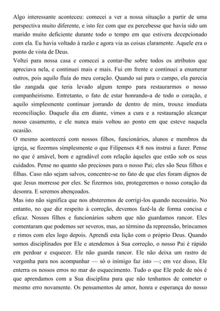 Algo interessante aconteceu: comecei a ver a nossa situação a partir de uma
perspectiva muito diferente, e isto fez com que eu percebesse que havia sido um
marido muito deficiente durante todo o tempo em que estivera decepcionado
com ela. Eu havia voltado à razão e agora via as coisas claramente. Aquele era o
ponto de vista de Deus.
Voltei para nossa casa e comecei a contar-lhe sobre todos os atributos que
apreciava nela, e continuei mais e mais. Fui em frente e continuei a enumerar
outros, pois aquilo fluía do meu coração. Quando saí para o campo, ela parecia
tão zangada que teria levado algum tempo para restaurarmos o nosso
companheirismo. Entretanto, o fato de estar honrando-a de todo o coração, e
aquilo simplesmente continuar jorrando de dentro de mim, trouxe imediata
reconciliação. Daquele dia em diante, vimos a cura e a restauração alcançar
nosso casamento, e ele nunca mais voltou ao ponto em que esteve naquela
ocasião.
O mesmo acontecerá com nossos filhos, funcionários, alunos e membros da
igreja, se fizermos simplesmente o que Filipenses 4:8 nos instrui a fazer. Pense
no que é amável, bom e agradável com relação àqueles que estão sob os seus
cuidados. Pense no quanto são preciosos para o nosso Pai; eles são Seus filhos e
filhas. Caso não sejam salvos, concentre-se no fato de que eles foram dignos de
que Jesus morresse por eles. Se fizermos isto, protegeremos o nosso coração da
desonra. E seremos abençoados.
Mas isto não significa que nos absteremos de corrigi-los quando necessário. No
entanto, no que diz respeito à correção, devemos fazê-la de forma concisa e
eficaz. Nossos filhos e funcionários sabem que não guardamos rancor. Eles
comentaram que podemos ser severos, mas, ao término da repreensão, brincamos
e rimos com eles logo depois. Aprendi esta lição com o próprio Deus. Quando
somos disciplinados por Ele e atendemos à Sua correção, o nosso Pai é rápido
em perdoar e esquecer. Ele não guarda rancor. Ele não deixa um rastro de
vergonha para nos acompanhar — só o inimigo faz isto —; em vez disso, Ele
enterra os nossos erros no mar do esquecimento. Tudo o que Ele pede de nós é
que aprendamos com a Sua disciplina para que não tenhamos de cometer o
mesmo erro novamente. Os pensamentos de amor, honra e esperança do nosso
 