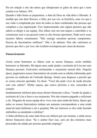 Pai em relação a nós são tantos que ultrapassam os grãos de areia que a terra
contém (ver Salmos 139).
Quando o líder honra os pequeninos, o dom de Deus na vida deles é liberado. A
medida que este dom floresce, o líder, por sua vez, se beneficia, uma vez que a
sua visão é completada por meio de todos os dons combinados das pessoas que
compõem a sua organização. Fico impressionado com alguns pastores que não
sabem se dirigir à sua equipe. Eles falam com um tom áspero e autoritário e se
comunicam com o seu pessoal como se eles fossem ignorantes. Pude ouvir esses
mesmos líderes comentarem: "Não consigo encontrar pessoas competentes.
Preciso de funcionários melhores". Não é de admirar. Eles não valorizam as
pessoas que têm e, por isso, não recebem recompensa por causa da desonra.
Financeiramente
Assim como honramos os líderes com as nossas finanças, assim também
honramos os liderados. Há alguns anos, pude ajudar a assistente de Lisa nas suas
finanças pessoais. Estávamos estruturando o orçamento mensal dela. Naquela
época, pagávamos nossos funcionários de acordo com as tabelas informadas pelo
governo ou sindicatos de Colorado Springs. Somei suas despesas e percebi que
as coisas estavam apertadas. Eu disse: "Você não pode viver de modo decente
com este salário". Minha esposa, que estava próxima a nós, concordou de
coração.
Imediatamente telefonei para nosso diretor financeiro e disse: "Acabo de ajudar a
assistente de Lisa a fazer o seu orçamento. Nós não estamos pagando o suficiente
a ela. Ninguém da nossa equipe deve viver com uma renda tão baixa. Quero que
todos os nossos funcionários tenham um aumento correspondente a uma renda
anual de tanto [informei a ele a quantia], Não me interessa se eles estão fazendo
embrulhos ou atendendo o telefone".
A linha telefônica do outro lado ficou em silêncio por um instante, e então nosso
diretor financeiro disse: "Se o senhor fizer isso, será um dos ministros mais
procurados da cidade por pessoas querendo emprego".
 