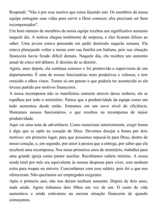 Respondi: "Não é por esse motivo que estou fazendo isto. Os membros da nossa
equipe entregam suas vidas para servir a Deus conosco; eles precisam ser bem
recompensados".
Um bom número de membros da nossa equipe recebeu um significativo aumento
naquele dia. A notícia chegou totalmente de surpresa, e eles ficaram felizes ao
saber. Uma jovem estava pensando em pedir demissão naquela semana. Ela
estava planejando voltar a morar com sua família em Indiana, pois sua situação
financeira havia ficado difícil demais. Naquele dia, ela recebeu um aumento
anual de cinco mil dólares. E desistiu de se demitir.
Agora, anos depois, ela continua conosco e foi promovida a supervisora de um
departamento. É uma de nossas funcionárias mais produtivas e valiosas, e tem
crescido a olhos vistos. Tremo só em pensar o que poderia ter acontecido se ela
tivesse partido por motivos financeiros.
A nossa recompensa não se manifestou somente através dessa senhora; ela se
espalhou por todo o ministério. Parece que a produtividade da equipe como um
todo aumentou desde então. Entramos em um novo nível de eficiência.
Honramos nossos funcionários, o que resultou na recompensa de maior
produtividade.
Aqui vai uma nota de advertência. Como mencionei anteriormente, exigir honra
é algo que se opõe ao coração de Deus. Devemos desejar a honra por dois
motivos: em primeiro lugar, para que possamos repassá-la para Deus, dentro de
nosso coração, e, em segundo, por amor à pessoa que a entrega, por saber que ela
receberá uma recompensa. Nos meus primeiros anos de ministério, trabalhei para
uma grande igreja como pastor auxiliar. Recebíamos salário mínimo. A nossa
renda total por mês era equivalente às nossas despesas para viver, sem nenhum
extra para roupas ou móveis. Concordamos com esse salário, pois foi o que nos
ofereceram. Não queríamos ser empregados exigentes.
Após o primeiro ano, não nos deram nenhum aumento. Depois de dois anos,
nada ainda. Agora tínhamos dois filhos em vez de um. O custo de vida
aumentava e ainda estávamos na mesma situação financeira de quando
começamos.
 