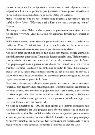 Um outro pastor auxiliar, amigo meu, veio até meu escritório algumas vezes ao
longo desses dois anos e pediu-me para juntar-me a outros pastores auxiliares a
fim de pedirmos ao administrador e ao pastor titular um aumento.
Minha resposta foi que eu não tomaria parte naquilo, e recomendei que ele
também não o fizesse. "Não cabe a mim dizer a eles como devem me honrar",
disse eu.
Meu amigo rebateu: "John, minha esposa e eu precisamos pedir ajuda à nossa
família para vivermos. Meus pais estão nos enviando dinheiro para segurar as
pontas".
Eu lhe disse o quanto estava chateado por saber disso, mas que eu continuaria a
confiar em Deus. Tentei ministrar fé a ele, explicando que Deus era a nossa
fonte, e não o contracheque, mas parece que isto não surtiu efeito.
Não posso dizer que minha família não estava sob pressão, porque estávamos,
mas tínhamos paz e nunca nos faltou nada durante aqueles anos. Tínhamos muito
poucos móveis em nossa casa: uma cama com estrado, mas sem a parte da frente,
duas pequenas poltronas, algumas mesas laterais com luminárias, e uma mesa de
cozinha e cadeiras - era tudo o que tínhamos no andar de baixo. Entretanto, em
apenas um ano, vimos Deus milagrosamente encher nossa casa de móveis, e
muitos deles eram belas peças feitas sob encomenda por um designer. Estávamos
impressionados com a provisão de Deus.
Pouco mais de dois anos depois, nosso pastor nos enviou para o ministério
itinerante. Não receberíamos mais pagamento. Usaríamos nossas economias de
trezentos dólares, mas teríamos de pagar pela casa e pelo carro, o que somava
mil dólares por mês. Para tornar as coisas mais interessantes, o Senhor me
instruiu em oração a não ligar ou escrever a pastores pedindo um lugar para
ministrar. Ele me disse para confiar nele.
No final de novembro de 1989, eu tinha apenas dois lugares agendados para
ministrar. O primeiro era uma pequena igreja de cem pessoas que se reunia em
uma funerária na Carolina do Sul, e minha ida estava agendada para a primeira
semana de janeiro. A outra era para o final de fevereiro em uma pequena igreja
de duzentos membros no Tennessee. Nós deveríamos ser excluídos da folha de
pagamentos na última semana de dezembro e tínhamos de crer em Deus.
 
