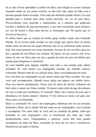 Se eu não tivesse aprendido a confiar em Deus com relação às nossas finanças
enquanto ainda era um pastor auxiliar, eu não teria sido capaz de lidar com a
pressão quando fomos enviados. Teria sido um obstáculo grande demais. Eu teria
apelado para o homem para obter minha provisão, em vez de para Deus.
Provavelmente teria recorrido a empréstimos ou a cálculos que pudessem
levantar o dinheiro de que precisávamos, e isto teria consumido meus esforços,
em vez de buscar a Deus para dar-me as mensagens que Ele queria que eu
levasse ao Seu povo.
O salário baixo que eu recebia da minha igreja acabou sendo uma tremenda
bênção. Se eu tivesse dado ouvidos ao meu amigo que queria dizer ao pastor
titular como ele deveria nos pagar (honrar), não sei se estaríamos onde estamos
hoje. Em nosso primeiro ano neste ministério, tivemos de crer em Deus para nos
dar a quantia de mil dólares por semana. Na época em que escrevo este livro,
temos de crer em Deus para nos dar a quantia de mais de cem mil dólares por
semana para dirigirmos o ministério.
Se você trabalha para alguém, trabalhe com todo o seu coração pelo salário
acordado. Se você honrar seu empregador fazendo um trabalho notável,
colocando 100 por cento do seu esforço nisso, Deus o recompensará em troca.
Isso virá pelo seu empregador ou por outros meios que Deus escolher. Ou seja:
você será recompensado. Quando nossa igreja nos pagava um salário baixo,
Deus nos honrou grandemente. Nossa casa foi cheia de móveis, tínhamos um
belo carro e nunca nos faltou comida. Vivíamos muito além do que deveríamos
ter com a renda que recebíamos. O versículo "Mais vale o pouco do justo que a
abundância de muitos ímpios" (Salmos 37:16) tornou-se muito real para nós.
Deus estava nos honrando.
Qual é a conclusão? Se você é um empregado, estabeleça isto em seu coração:
honrando a Deus, isto é, dando 100 por cento ao seu empregador, você receberá
a recompensa. Por outro lado, se você está na condição de patrão, saiba que
honrando os seus empregados você se beneficiará dos dons que estão
desabrochando neles. Empregadores e pastores, vocês têm uma grande
recompensa da parte de Deus escondida no meio do seu povo; extraiam-na.
Honrem-nos de todas as formas.
 