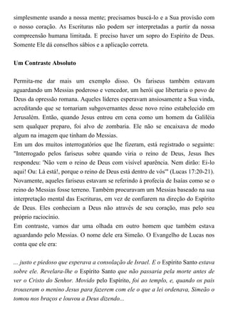 simplesmente usando a nossa mente; precisamos buscá-lo e a Sua provisão com
o nosso coração. As Escrituras não podem ser interpretadas a partir da nossa
compreensão humana limitada. E preciso haver um sopro do Espírito de Deus.
Somente Ele dá conselhos sábios e a aplicação correta.
Um Contraste Absoluto
Permita-me dar mais um exemplo disso. Os fariseus também estavam
aguardando um Messias poderoso e vencedor, um herói que libertaria o povo de
Deus da opressão romana. Aqueles líderes esperavam ansiosamente a Sua vinda,
acreditando que se tornariam subgovernantes desse novo reino estabelecido em
Jerusalém. Então, quando Jesus entrou em cena como um homem da Galiléia
sem qualquer preparo, foi alvo de zombaria. Ele não se encaixava de modo
algum na imagem que tinham do Messias.
Em um dos muitos interrogatórios que lhe fizeram, está registrado o seguinte:
"Interrogado pelos fariseus sobre quando viria o reino de Deus, Jesus lhes
respondeu: 'Não vem o reino de Deus com visível aparência. Nem dirão: Ei-lo
aqui! Ou: Lá está!, porque o reino de Deus está dentro de vós'" (Lucas 17:20-21).
Novamente, aqueles fariseus estavam se referindo à profecia de Isaías como se o
reino do Messias fosse terreno. Também procuravam um Messias baseado na sua
interpretação mental das Escrituras, em vez de confiarem na direção do Espírito
de Deus. Eles conheciam a Deus não através de seu coração, mas pelo seu
próprio raciocínio.
Em contraste, vamos dar uma olhada em outro homem que também estava
aguardando pelo Messias. O nome dele era Simeão. O Evangelho de Lucas nos
conta que ele era:
... justo e piedoso que esperava a consolação de Israel. E o Espírito Santo estava
sobre ele. Revelara-lhe o Espírito Santo que não passaria pela morte antes de
ver o Cristo do Senhor. Movido pelo Espírito, foi ao templo, e, quando os pais
trouxeram o menino Jesus para fazerem com ele o que a lei ordenava, Simeão o
tomou nos braços e louvou a Deus dizendo...
 