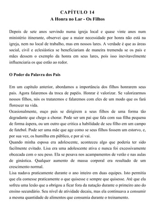 CAPÍTULO 14
A Honra no Lar - Os Filhos
Depois de sete anos servindo numa igreja local e quase vinte anos num
ministério itinerante, observei que a maior necessidade por honra não está na
igreja, nem no local de trabalho, mas em nossos lares. A verdade é que as áreas
social, civil e eclesiástica se beneficiariam de maneira tremenda se os pais e
mães dessem o exemplo da honra em seus lares, pois isso inevitavelmente
influenciaria os que estão ao redor.
O Poder da Palavra dos Pais
Em um capítulo anterior, abordamos a importância dos filhos honrarem seus
pais. Agora falaremos da troca de papéis. Honrar é valorizar. Se valorizarmos
nossos filhos, nós os trataremos e falaremos com eles de um modo que os fará
florescer na vida.
Ocasionalmente, ouço pais se dirigirem a seus filhos de uma forma tão
degradante que chego a chorar. Pode ser um pai que fala com sua filha pequena
de forma áspera, ou um outro que critica a habilidade de seu filho em um campo
de futebol. Pode ser uma mãe que age como se seus filhos fossem um estorvo, e,
por sua vez, os humilha em público, e por aí vai.
Quando minha esposa era adolescente, aconteceu algo que poderia ter sido
facilmente evitado. Lisa era uma adolescente ativa e nunca foi excessivamente
obcecada com o seu peso. Ela se pesava nos acampamentos de verão e nas aulas
de ginástica. Qualquer aumento de massa corporal era resultado de um
crescimento normal.
Lisa nadava praticamente durante o ano inteiro em duas equipes. Isto permitia
que ela comesse praticamente o que quisesse e sempre que quisesse. Até que ela
sofreu uma lesão que a obrigou a ficar fora da natação durante o primeiro ano do
ensino secundário. Seu nível de atividade decaiu, mas ela continuava a consumir
a mesma quantidade de alimentos que consumia durante o treinamento.
 