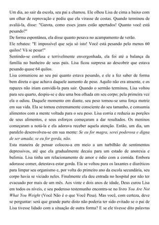 Um dia, ao sair da escola, seu pai a chamou. Ele olhou Lisa de cima a baixo com
um olhar de reprovação e pediu que ela virasse de costas. Quando terminou de
avaliá-la, disse: "Garota, como esses jeans estão apertados! Quanto você está
pesando?"
De forma espontânea, ela disse quanto pesava no acampamento de verão.
Ele rebateu: "E impossível que seja só isto! Você está pesando pelo menos 60
quilos! Vá se pesar!"
Sentindo-se confusa e terrivelmente envergonhada, ela foi até a balança da
família no banheiro de seus pais. Lisa ficou surpresa ao descobrir que estava
pesando quase 64 quilos.
Lisa comunicou ao seu pai quanto estava pesando, e ele a fez saber de forma
bem direta o que achava daquele aumento de peso. Aquilo não era atraente, e os
rapazes não iriam convidá-la para sair. Quando o sermão terminou, Lisa voltou
para seu quarto, despiu-se e deu uma boa olhada em seu corpo; pela primeira vez
ela o odiou. Daquele momento em diante, seu peso tornou-se uma força motriz
em sua vida. Ela se tornou extremamente consciente do seu tamanho, e consumia
alimentos com a mente voltada para o seu peso. Lisa corria e reduzia as porções
de seus alimentos, e seus esforços começaram a dar resultados. Os meninos
começaram a notá-la e ela adorava receber aquela atenção. Então, um dia, um
paralelo desenvolveu-se em sua mente: Se eu for magra, serei poderosa e digna
de ser amada; se eu for gorda, não.
Esta maneira de pensar colocou-a em meio a um turbilhão de sentimentos
depressivos, até que ela gradualmente decaiu para um estado de anorexia e
bulimia. Lisa tinha um relacionamento de amor e ódio com a comida. Embora
adorasse comer, detestava estar gorda. Ela se voltou para os laxantes e diuréticos
para limpar seu organismo e, por volta do primeiro ano da escola secundária, seu
corpo havia se viciado neles. Finalmente ela deu entrada no hospital por não ter
evacuado por mais de um mês. Aos vinte e dois anos de idade, Deus curou Lisa
em todos os níveis, e seu poderoso testemunho encontra-se no livro You Are Not
What You Weight (Você Não é o que Você Pesa). Mas você, com certeza, deve
se perguntar: será que grande parte disto não poderia ter sido evitado se o pai de
Lisa tivesse lidado com a situação de outra forma? E se ele tivesse dito palavras
 