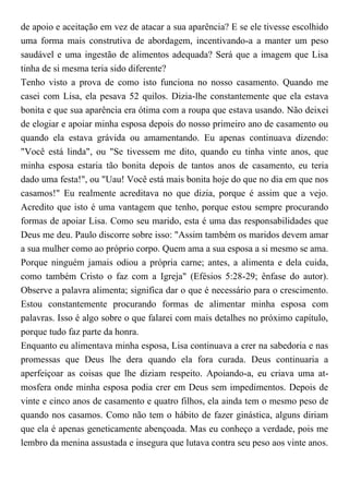 de apoio e aceitação em vez de atacar a sua aparência? E se ele tivesse escolhido
uma forma mais construtiva de abordagem, incentivando-a a manter um peso
saudável e uma ingestão de alimentos adequada? Será que a imagem que Lisa
tinha de si mesma teria sido diferente?
Tenho visto a prova de como isto funciona no nosso casamento. Quando me
casei com Lisa, ela pesava 52 quilos. Dizia-lhe constantemente que ela estava
bonita e que sua aparência era ótima com a roupa que estava usando. Não deixei
de elogiar e apoiar minha esposa depois do nosso primeiro ano de casamento ou
quando ela estava grávida ou amamentando. Eu apenas continuava dizendo:
"Você está linda", ou "Se tivessem me dito, quando eu tinha vinte anos, que
minha esposa estaria tão bonita depois de tantos anos de casamento, eu teria
dado uma festa!", ou "Uau! Você está mais bonita hoje do que no dia em que nos
casamos!" Eu realmente acreditava no que dizia, porque é assim que a vejo.
Acredito que isto é uma vantagem que tenho, porque estou sempre procurando
formas de apoiar Lisa. Como seu marido, esta é uma das responsabilidades que
Deus me deu. Paulo discorre sobre isso: "Assim também os maridos devem amar
a sua mulher como ao próprio corpo. Quem ama a sua esposa a si mesmo se ama.
Porque ninguém jamais odiou a própria carne; antes, a alimenta e dela cuida,
como também Cristo o faz com a Igreja" (Efésios 5:28-29; ênfase do autor).
Observe a palavra alimenta; significa dar o que é necessário para o crescimento.
Estou constantemente procurando formas de alimentar minha esposa com
palavras. Isso é algo sobre o que falarei com mais detalhes no próximo capítulo,
porque tudo faz parte da honra.
Enquanto eu alimentava minha esposa, Lisa continuava a crer na sabedoria e nas
promessas que Deus lhe dera quando ela fora curada. Deus continuaria a
aperfeiçoar as coisas que lhe diziam respeito. Apoiando-a, eu criava uma at-
mosfera onde minha esposa podia crer em Deus sem impedimentos. Depois de
vinte e cinco anos de casamento e quatro filhos, ela ainda tem o mesmo peso de
quando nos casamos. Como não tem o hábito de fazer ginástica, alguns diriam
que ela é apenas geneticamente abençoada. Mas eu conheço a verdade, pois me
lembro da menina assustada e insegura que lutava contra seu peso aos vinte anos.
 