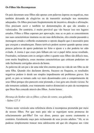 Os Filhos São Recompensas
Os pais desonram seus filhos não apenas com palavras ásperas ou negativas, mas
também deixando de elogiá-los ou de transmitir aceitação nos momentos
adequados. Os filhos precisam freqüentemente de incentivo, direção e afirmação.
Eles precisam ouvir e também ter demonstrações de que são amados e
valorizados. Do contrário, é muito provável que vão buscar isso nos lugares
errados. Filhos e filhas esperam por aprovação, mas se os pais se concentrarem
nas suas características imaturas ou em suas deficiências, eles estarão passando a
mensagem errada e colherão exatamente o oposto daquilo que é necessário para
que cresçam e amadureçam. Danos terríveis podem ocorrer quando apenas umas
poucas palavras de apoio poderiam ter feito o ajuste e a dor poderia ter sido
evitada. A ironia é que esses pais falham em ver o papel deles nesse resultado.
Frustrados, reclamam com os amigos sobre o quanto seus filhos são difíceis mas,
com muita freqüência, essas mesmas características que criticam poderiam ter
sido facilmente corrigidas através da honra.
As palavras de um pai e de uma mãe têm enorme peso na vida de um filho ou de
uma filha. Quando eles declaram derrota, fracasso ou fraqueza, os resultados
negativos podem ir desde um simples impedimento até problemas graves. Em
geral, os pais se tornam cada vez mais desanimados com o comportamento de
seus filhos porque eles parecem estar piorando, e isso gera um círculo vicioso. Se
não tomarem cuidado, esse tratamento reativo distanciará os pais da recompensa
que Deus lhes concede através dos filhos. Assim lemos:
Herança do Senhor são os filhos; o fruto do ventre, seu galardão.
- Salmo 127:3
Vemos neste versículo uma referência direta à recompensa prometida por meio
de nossos filhos. Por que mais pais não se regozijam nesta promessa do
relacionamento pai-filho? Em vez disso, parece que ocorre exatamente o
contrário. Geralmente ouço pais reclamando de seus jovens adultos: "Ah, se eu
pudesse simplesmente trancar meu adolescente até que ele chegasse aos vinte
 