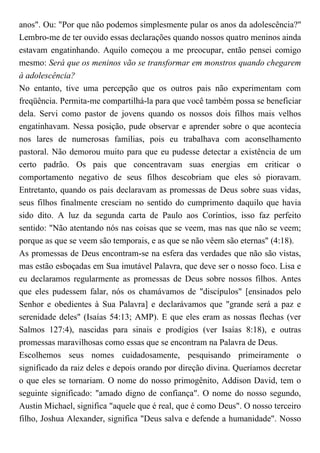 anos". Ou: "Por que não podemos simplesmente pular os anos da adolescência?"
Lembro-me de ter ouvido essas declarações quando nossos quatro meninos ainda
estavam engatinhando. Aquilo começou a me preocupar, então pensei comigo
mesmo: Será que os meninos vão se transformar em monstros quando chegarem
à adolescência?
No entanto, tive uma percepção que os outros pais não experimentam com
freqüência. Permita-me compartilhá-la para que você também possa se beneficiar
dela. Servi como pastor de jovens quando os nossos dois filhos mais velhos
engatinhavam. Nessa posição, pude observar e aprender sobre o que acontecia
nos lares de numerosas famílias, pois eu trabalhava com aconselhamento
pastoral. Não demorou muito para que eu pudesse detectar a existência de um
certo padrão. Os pais que concentravam suas energias em criticar o
comportamento negativo de seus filhos descobriam que eles só pioravam.
Entretanto, quando os pais declaravam as promessas de Deus sobre suas vidas,
seus filhos finalmente cresciam no sentido do cumprimento daquilo que havia
sido dito. A luz da segunda carta de Paulo aos Coríntios, isso faz perfeito
sentido: "Não atentando nós nas coisas que se veem, mas nas que não se veem;
porque as que se veem são temporais, e as que se não vêem são eternas" (4:18).
As promessas de Deus encontram-se na esfera das verdades que não são vistas,
mas estão esboçadas em Sua imutável Palavra, que deve ser o nosso foco. Lisa e
eu declaramos regularmente as promessas de Deus sobre nossos filhos. Antes
que eles pudessem falar, nós os chamávamos de "discípulos" [ensinados pelo
Senhor e obedientes à Sua Palavra] e declarávamos que "grande será a paz e
serenidade deles" (Isaías 54:13; AMP). E que eles eram as nossas flechas (ver
Salmos 127:4), nascidas para sinais e prodígios (ver Isaías 8:18), e outras
promessas maravilhosas como essas que se encontram na Palavra de Deus.
Escolhemos seus nomes cuidadosamente, pesquisando primeiramente o
significado da raiz deles e depois orando por direção divina. Queríamos decretar
o que eles se tornariam. O nome do nosso primogênito, Addison David, tem o
seguinte significado: "amado digno de confiança". O nome do nosso segundo,
Austin Michael, significa "aquele que é real, que é como Deus". O nosso terceiro
filho, Joshua Alexander, significa "Deus salva e defende a humanidade". Nosso
 