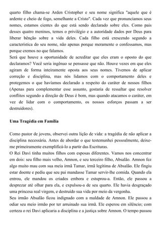 quarto filho chama-se Arden Cristopher e seu nome significa "aquele que é
ardente e cheio de fogo, semelhante a Cristo". Cada vez que pronunciamos seus
nomes, estamos cientes do que está sendo declarado sobre eles. Como pais
desses quatro meninos, temos o privilégio e a autoridade dados por Deus para
liberar bênção sobre a vida deles. Cada filho está crescendo segundo a
característica do seu nome, não apenas porque meramente o confessamos, mas
porque cremos no que falamos.
Será que houve a oportunidade de acreditar que eles eram o oposto do que
declaramos? Você seria ingênuo se pensasse que não. Houve vezes em que eles
agiram de forma inteiramente oposta aos seus nomes. Tivemos de aplicar
correção e disciplina, mas nós lidamos com o comportamento deles e
protegemos o que havíamos declarado a respeito do caráter de nossos filhos
(Apenas para complementar esse assunto, gostaria de ressaltar que resolver
conflitos segundo a direção de Deus é bom, mas quando atacamos o caráter, em
vez de lidar com o comportamento, os nossos esforços passam a ser
destruidores).
Uma Tragédia em Família
Como pastor de jovens, observei outra lição de vida: a tragédia de não aplicar a
disciplina necessária. Antes de abordar o que testemunhei pessoalmente, deixe-
me primeiramente exemplificá-lo a partir das Escrituras.
O Rei Davi tinha muitos filhos com esposas diferentes. Vamos nos concentrar
em dois: seu filho mais velho, Amnon, e seu terceiro filho, Absalão. Amnon fez
algo muito mau com sua meia irmã Tamar, irmã legítima de Absalão. Ele fingiu
estar doente e pediu que seu pai mandasse Tamar servir-lhe comida. Quando ela
entrou, ele mandou os criados embora e estuprou-a. Então, ele passou a
desprezar até olhar para ela, e expulsou-a de seu quarto. Ele havia desgraçado
uma princesa real virgem, e destruído sua vida por meio da vergonha.
Seu irmão Absalão ficou indignado com a maldade de Amnon. Ele passou a
odiar seu meio irmão por ter arruinado sua irmã. Ele esperou em silêncio; com
certeza o rei Davi aplicaria a disciplina e a justiça sobre Amnon. O tempo passou
 