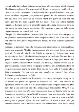 e o rei nada fez; embora estivesse desgostoso, ele não tomou atitude alguma.
Absalão estava chocado. Ele levou sua irmã Tamar para sua casa e cuidou dela.
Um dia ela vestira os vestidos reais destinados às virgens filhas do rei; mas agora
estava vestida de vergonha. Uma jovem bela que um dia fora altamente estimada
pelo seu povo vivia uma vida de reclusão. Quem iria querer se casar com ela,
agora que não era mais virgem? Era tão injusto! Sua vida estava acabada,
enquanto o homem que havia cometido aquela atrocidade prosseguia com sua
vida como se nada tivesse acontecido. Ela carregava o peso de tudo aquilo
enquanto vagava por uma vida de caos.
Dia após dia, Absalão via sua irmã sofrendo. O sonho de uma princesa agora era
um pesadelo. Absalão esperou um ano e seu pai continuou sem fazer nada. Junto
com seu ódio por Amnon, o ressentimento por seu pai criou raízes no coração de
Absalão.
Dois anos se passaram e seu ódio por Amnon se transformou em pensamentos de
assassinato enquanto Absalão cuidadosamente planejava uma forma de vingar
sua irmã. Por que ele não deveria fazê-lo, se aqueles que tinham a autoridade
preferiram nada fazer? Absalão deu um banquete para todos os filhos de Davi, e
quando Amnon menos esperava, Absalão matou-o e fugiu para Gesur. Sua
vingança contra Amnon estava satisfeita. No entanto, a ofensa obscura que ele
guardava em seu coração contra seu pai por não tomar uma atitude ardia forte em
seu peito enquanto estava no exílio. Para colocar mais lenha à fogueira, ele se
fazia a pergunta: Por que meu pai não mandou me buscar? Esta ofensa
finalmente transformou-se em ódio.
A medida que os pensamentos de Absalão eram envenenados pela amargura, ele
se tornava um perito em apontar as fraquezas de Davi. Uma máscara de
reprovação cobria sua vida. Mas ele ainda esperava que seu pai o chamasse. Davi
não o fez, e isso alimentou seu ódio. Imagine seus pensamentos: Meu pai é tão
aclamado pelo povo, mas eles estão cegos quanto à sua verdadeira natureza. Ele
é um homem egocêntrico que utiliza Deus apenas como uma capa. Ele é pior que
o seu predecessor Saul! Ele perdeu seu trono por recusar-se a matar o rei dos
amalequitas e poupar alguns de seus melhores carneiros e bois. Meu pai
cometeu adultério com a mulher de um de seus homens mais leais. Então cobriu
 