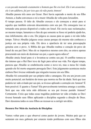 o seu pecado matando exatamente o homem que lhe era leal. Ele é um assassino;
ele é um adúltero, foi por isso que ele não puniu Amnon!
Absalão passou três anos em Gesur. Davi havia superado a morte de seu filho
Amnon, e Joabe convenceu o rei a trazer Absalão de volta para Jerusalém.
O tempo passou. O ódio de Absalão cresceu e ele começou a atrair para si
aqueles que também estavam descontentes com seu pai. Ele conseguiu isso se
tornando uma pessoa disponível a todos em Israel. Ele ouvia suas reclamações;
ao mesmo tempo, lamentava o fato de que somente se fosse rei poderia ajudá-los,
mas infelizmente, não o era. Ele julgava as causas para as quais o rei não tinha
tempo. Talvez Absalão julgasse essas causas porque ele mesmo não conheceu a
justiça em sua própria vida. Ele dava a aparência de ter uma preocupação
genuína com o povo. A Bíblia diz que Absalão roubou o coração do povo de
Israel de seu pai Davi. Mas ele se importava mesmo com eles, ou estava apenas
procurando um meio de destronar seu pai, a quem agora odiava?
Absalão atraiu Israel para si e levantou-se contra seu pai. O conflito tornou-se
tão intenso que o Rei Davi teve de fugir para salvar sua vida. Por algum tempo,
pareceu que Absalão se estabeleceria como o novo rei, mas a mesa foi virada
quando ele foi morto enquanto perseguia Davi. Este julgamento aconteceu muito
embora Davi tivesse ordenado que ninguém tocasse em seu filho.
Absalão foi consumido por seu próprio ódio e amargura. Ele era um jovem com
muito potencial, um herdeiro do trono que morreu na flor da idade. Será que isso
poderia ter sido evitado por seu pai, se tivesse aplicado a correção em Amnon? É
bem possível. E quanto a Tamar? Ela provavelmente terminou amarga e sozinha.
Será que sua vida teria sido diferente se seu pai tivesse punido Amnon?
Certamente. Creio que todas essas tragédias poderiam ter sido evitadas se Davi
tivesse honrado seus filhos aplicando a disciplina segundo a direção de Deus.
Davi desonrou todos os seus filhos ao recusar-se a corrigir um deles.
Desonra Por Meio da Ausência de Disciplina
Vamos voltar para o que observei como pastor de jovens. Muitos pais que se
sentaram em meu gabinete por estarem tendo problemas com seus filhos não
 