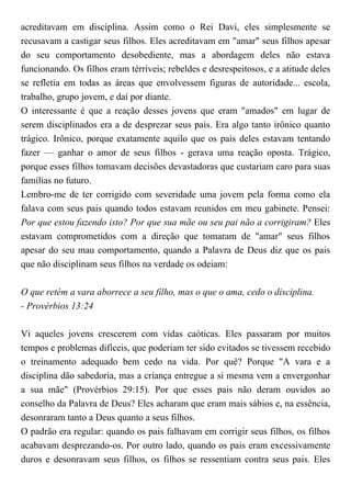 acreditavam em disciplina. Assim como o Rei Davi, eles simplesmente se
recusavam a castigar seus filhos. Eles acreditavam em "amar" seus filhos apesar
do seu comportamento desobediente, mas a abordagem deles não estava
funcionando. Os filhos eram térríveis; rebeldes e desrespeitosos, e a atitude deles
se refletia em todas as áreas que envolvessem figuras de autoridade... escola,
trabalho, grupo jovem, e daí por diante.
O interessante é que a reação desses jovens que eram "amados" em lugar de
serem disciplinados era a de desprezar seus pais. Era algo tanto irônico quanto
trágico. Irônico, porque exatamente aquilo que os pais deles estavam tentando
fazer — ganhar o amor de seus filhos - gerava uma reação oposta. Trágico,
porque esses filhos tomavam decisões devastadoras que custariam caro para suas
famílias no futuro.
Lembro-me de ter corrigido com severidade uma jovem pela forma como ela
falava com seus pais quando todos estavam reunidos em meu gabinete. Pensei:
Por que estou fazendo isto? Por que sua mãe ou seu pai não a corrigiram? Eles
estavam comprometidos com a direção que tomaram de "amar" seus filhos
apesar do seu mau comportamento, quando a Palavra de Deus diz que os pais
que não disciplinam seus filhos na verdade os odeiam:
O que retém a vara aborrece a seu filho, mas o que o ama, cedo o disciplina.
- Provérbios 13:24
Vi aqueles jovens crescerem com vidas caóticas. Eles passaram por muitos
tempos e problemas difíceis, que poderiam ter sido evitados se tivessem recebido
o treinamento adequado bem cedo na vida. Por quê? Porque "A vara e a
disciplina dão sabedoria, mas a criança entregue a si mesma vem a envergonhar
a sua mãe" (Provérbios 29:15). Por que esses pais não deram ouvidos ao
conselho da Palavra de Deus? Eles acharam que eram mais sábios e, na essência,
desonraram tanto a Deus quanto a seus filhos.
O padrão era regular: quando os pais falhavam em corrigir seus filhos, os filhos
acabavam desprezando-os. Por outro lado, quando os pais eram excessivamente
duros e desonravam seus filhos, os filhos se ressentiam contra seus pais. Eles
 
