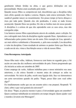 geralmente tinham feridas na alma, o que gerava disfunções em sua
personalidade. Muitos eram assaltados pelo medo.
Quando nossos filhos se comportavam mal, descobrimos que a disciplina tinha
mais efeito quando era rápida e concisa. Depois, tudo estava terminado. Não é
saudável guardar rancor ou ressentimento. Em pouco tempo já havia abraços e
risos por toda parte. Quando eles são perdoados, é como se nada tivesse
acontecido. Quando Deus nos perdoa, Ele não se lembra mais do nosso pecado.
A disciplina é a certeza de que eles aprenderão com os seus erros, mas não
carregarão culpa.
Lisa honrava nossos filhos especialmente através do cuidado, amor e afeição. Eu
era o advogado mais forte da disciplina regular segundo Deus. Aprendemos a ser
influenciados pelos pontos fortes um do outro. Pelo exemplo de Lisa, aprendi a
ser mais afetivo verbalmente e fisicamente, e, pelo meu exemplo, Lisa descobriu
o valor da disciplina. Como resultado de unirmos os pontos fortes que Deus deu
a cada um de nós, vimos a Sua bênção cercar a vida de nossos filhos.
Uma Recompensa Antecipada
Nosso filho mais velho, Addison, formou-se com honra no segundo grau, e foi
aceito em uma das dez melhores universidades do país. Estava programado que
ele iniciaria as aulas em setembro de 2005.
Como emprego de verão, Addison trabalhou para o nosso ministério nos anos
anteriores, e ele estava fazendo o mesmo antes de começar as aulas na
universidade. No início de julho, recebi uma ligação dele. Sua voz demonstrava
um certo nervosismo quando ele pediu: "Papai, posso falar com você sobre
algo?"
Eu imediatamente soube que era um assunto sério e me preparei. Respondi: "E
claro, sobre o que você gostaria de conversar?"
Ele disse: "Papai, eu preciso mesmo ir para a Universidade agora em setembro?
Quero continuar trabalhando no ministério em tempo integral. Quero ajudar você
e mamãe a levarem esta Mensagem".
 