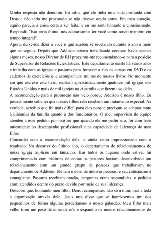 Minha resposta não demorou. Eu sabia que ele tinha uma vida profunda com
Deus e não teria me procurado se não tivesse orado antes. Em meu coração,
aquilo parecia a coisa certa a ser feita, e eu me senti honrado e entusiasmado.
Respondi: "Isto seria ótimo, nós adoraríamos ter você como nosso membro em
tempo integral".
Agora, deixe-me dizer a você o que acabou se revelando durante o ano e meio
que se seguiu. Depois que Addison estava trabalhando conosco havia apenas
alguns meses, nosso Diretor de RH procurou-me recomendando-o para a posição
de Supervisor de Relações Eclesiásticas. Este departamento existe há vários anos
e trabalha com as igrejas e pastores para fornecer a eles os cursos em DVD e os
cadernos de exercícios que acompanham muitos de nossos livros. No momento
em que escrevo este livro, existem aproximadamente quatorze mil igrejas nos
Estados Unidos e mais de mil igrejas na Austrália que fazem uso deles.
A recomendação para a promoção não veio porque Addison é nosso filho. Eu
pessoalmente solicitei que nossos filhos não recebam um tratamento especial. Na
verdade, acredito que foi mais difícil para eles porque precisam se adaptar tanto
à dinâmica da família quanto à dos funcionários. O meu supervisor de equipe
atendeu a esse pedido, por isso sei que quando ele me pediu isto, foi com base
unicamente no desempenho profissional e na capacidade de liderança de meu
filho.
Concordei com a recomendação dele, e ainda estou impressionado com o
resultado. No decorrer do último ano, o departamento de relacionamentos de
nossa igreja triplicou em tamanho. Em todos os lugares onde estive, fui
cumprimentado com histórias de como os pastores haviam desenvolvido um
relacionamento com um grande grupo de pessoas que trabalhavam no
departamento de Addison. Ele tem o dom de motivar pessoas, e seu entusiasmo é
contagiante. Pastores recebiam oração, perguntas eram respondidas, e pedidos
eram atendidos dentro do prazo devido por meio da sua liderança.
Descobri que, honrando meu filho, Deus recompensou não só a mim, mas a toda
a organização através dele. Jesus nos disse que se honrássemos um dos
pequeninos de forma alguma perderíamos o nosso galardão. Meu filho mais
velho tirou um peso de cima de nós e expandiu os nossos relacionamentos de
 