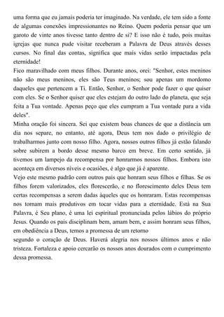 uma forma que eu jamais poderia ter imaginado. Na verdade, ele tem sido a fonte
de algumas conexões impressionantes no Reino. Quem poderia pensar que um
garoto de vinte anos tivesse tanto dentro de si? E isso não é tudo, pois muitas
igrejas que nunca pude visitar receberam a Palavra de Deus através desses
cursos. No final das contas, significa que mais vidas serão impactadas pela
eternidade!
Fico maravilhado com meus filhos. Durante anos, orei: "Senhor, estes meninos
não são meus meninos, eles são Teus meninos; sou apenas um mordomo
daqueles que pertencem a Ti. Então, Senhor, o Senhor pode fazer o que quiser
com eles. Se o Senhor quiser que eles estejam do outro lado do planeta, que seja
feita a Tua vontade. Apenas peço que eles cumpram a Tua vontade para a vida
deles".
Minha oração foi sincera. Sei que existem boas chances de que a distância um
dia nos separe, no entanto, até agora, Deus tem nos dado o privilégio de
trabalharmos junto com nosso filho. Agora, nossos outros filhos já estão falando
sobre subirem a bordo desse mesmo barco em breve. Em certo sentido, já
tivemos um lampejo da recompensa por honrarmos nossos filhos. Embora isto
aconteça em diversos níveis e ocasiões, é algo que já é aparente.
Vejo este mesmo padrão com outros pais que honram seus filhos e filhas. Se os
filhos forem valorizados, eles florescerão, e no florescimento deles Deus tem
certas recompensas a serem dadas àqueles que os honraram. Estas recompensas
nos tornam mais produtivos em tocar vidas para a eternidade. Está na Sua
Palavra, é Seu plano, é uma lei espiritual pronunciada pelos lábios do próprio
Jesus. Quando os pais disciplinam bem, amam bem, e assim honram seus filhos,
em obediência a Deus, temos a promessa de um retorno
segundo o coração de Deus. Haverá alegria nos nossos últimos anos e não
tristeza. Fortaleza e apoio cercarão os nossos anos dourados com o cumprimento
dessa promessa.
 