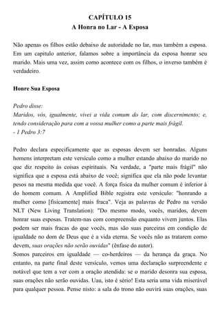 CAPÍTULO 15
A Honra no Lar - A Esposa
Não apenas os filhos estão debaixo de autoridade no lar, mas também a esposa.
Em um capitulo anterior, falamos sobre a importância da esposa honrar seu
marido. Mais uma vez, assim como acontece com os filhos, o inverso também é
verdadeiro.
Honre Sua Esposa
Pedro disse:
Maridos, vós, igualmente, vivei a vida comum do lar, com discernimento; e,
tendo consideração para com a vossa mulher como a parte mais frágil.
- 1 Pedro 3:7
Pedro declara especificamente que as esposas devem ser honradas. Alguns
homens interpretam este versículo como a mulher estando abaixo do marido no
que diz respeito às coisas espirituais. Na verdade, a "parte mais frágil" não
significa que a esposa está abaixo de você; significa que ela não pode levantar
pesos na mesma medida que você. A força física da mulher comum é inferior à
do homem comum. A Amplified Bible registra este versículo: "honrando a
mulher como [fisicamente] mais fraca". Veja as palavras de Pedro na versão
NLT (New Living Translation): "Do mesmo modo, vocês, maridos, devem
honrar suas esposas. Tratem-nas com compreensão enquanto vivem juntos. Elas
podem ser mais fracas do que vocês, mas são suas parceiras em condição de
igualdade no dom de Deus que é a vida eterna. Se vocês não as tratarem como
devem, suas orações não serão ouvidas" (ênfase do autor).
Somos parceiros em igualdade — co-herdeiros — da herança da graça. No
entanto, na parte final deste versículo, vemos uma declaração surpreendente e
notável que tem a ver com a oração atendida: se o marido desonra sua esposa,
suas orações não serão ouvidas. Uau, isto é sério! Esta seria uma vida miserável
para qualquer pessoa. Pense nisto: a sala do trono não ouvirá suas orações, suas
 