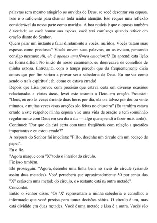 palavras nem mesmo atingirão os ouvidos de Deus, se você desonrar sua esposa.
Isso é o suficiente para chamar toda minha atenção. Isso requer uma reflexão
considerável da nossa parte como maridos. A boa notícia é que o oposto também
é verdade; se você honrar sua esposa, você terá confiança quando estiver em
oração diante do Senhor.
Quero parar um instante e falar diretamente a vocês, maridos. Vocês tratam suas
esposas como preciosas? Vocês ouvem suas palavras, ou as evitam, pensando
consigo mesmos: Ah, ela é apenas uma fêmea emocional? Eu aprendi esta lição
da forma difícil. No início de nosso casamento, eu desprezava os conselhos de
minha esposa. Entretanto, com o tempo percebi que ela freqüentemente dizia
coisas que por fim viriam a provar ser a sabedoria de Deus. Eu me via como
sendo o mais espiritual; ah, como eu estava errado!
Depois que Lisa provou com precisão que estava certa em diversas ocasiões
relacionadas a várias áreas, levei este assunto a Deus em oração. Protestei:
"Deus, eu oro às vezes durante duas horas por dia, ela ora talvez por dez ou vinte
minutos, e muitas vezes essas orações são feitas no chuveiro" (Eu também estava
errado a este respeito; minha esposa vive uma vida de oração e tem comunhão
regularmente com Deus em seu dia a dia — algo que aprendi a fazer mais tarde).
Continuei: "Por que ela está certa com tanta freqüência com relação a questões
importantes e eu estou errado?"
A resposta do Senhor foi imediata: "Filho, desenhe um círculo em um pedaço de
papel".
Eu o fiz.
"Agora marque com "X" todo o interior do círculo.
Fiz isso também.
Ele prosseguiu: "Agora, desenhe uma linha bem no meio do círculo (criando
assim duas metades). Você perceberá que aproximadamente 50 por cento dos
"X" estão em uma metade do círculo, e o restante está na outra metade".
Concordei.
Então o Senhor disse: "Os 'X' representam a minha sabedoria e conselho; a
informação que você precisa para tomar decisões sábias. O círculo é um, mas
está dividido em duas metades. Você é uma metade e Lisa é a outra. Vocês são
 