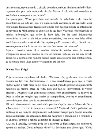 uma só carne, representando o círculo completo, embora ainda sejam indivíduos,
representados por cada metade do círculo. Mas o círculo não está completo se
você olhar apenas para a sua metade".
Ele prosseguiu: "Você perceberá que metade da sabedoria e do conselho
encontram-se do lado de Lisa, e a outra metade encontra-se do seu lado. Você
tem tomado todas as suas decisões de família com base na metade da informação
que precisa de Mim, apenas as que estão do seu lado. Você não tem observado as
minhas informações que estão do lado dela. Eu lhe darei informações
necessárias, e darei a ela informações necessárias, mas como um líder sábio,
você deve aprender a extrair de Lisa aquilo que Eu mostro a ela, e discutirem o
assunto juntos antes de tomar uma decisão final como líder da casa".
Aquele encontro com Deus mudou totalmente minha vida de casado.
Compreendi então que quando eu era um homem solteiro, eu era um círculo
completo; e agora, como homem casado, sendo uma só carne com minha esposa,
eu não podia mais viver como vivia quando era solteiro.
O Vaso Mais Frágil
Veja novamente as palavras de Pedro: "Maridos, vós, igualmente, vivei a vida
comum do lar, com discernimento; e, tendo consideração para com a vossa
mulher como a parte mais frágil; tratai-a com dignidade, porque sois juntamente
herdeiros da mesma graça de vida, para que não se interrompam as vossas
orações". Devemos viver com nossas esposas com entendimento. A palavra de
Deus a mim em oração, que acabo de compartilhar, deu-me o entendimento
necessário para viver com êxito com minha esposa.
Há tanto discernimento que você ainda precisa adquirir com a Palavra de Deus
sobre como viver com êxito em seu casamento! Muitos divórcios poderiam ser
evitados se os homens simplesmente dedicassem tempo para buscar entender
como as mulheres são diferentes deles. Se pegarmos o masculino e o feminino e
os unirmos, teremos o reflexo completo da imagem de Deus.
Ah, sim, é verdade, você não pode ver a natureza de Deus apenas no homem ou
apenas na mulher. Como sabemos disto? As Escrituras nos dizem que: "Criou
 