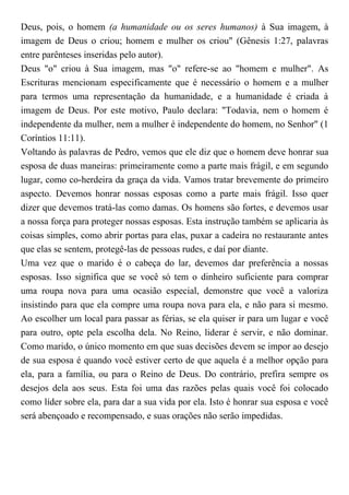 Deus, pois, o homem (a humanidade ou os seres humanos) à Sua imagem, à
imagem de Deus o criou; homem e mulher os criou" (Gênesis 1:27, palavras
entre parênteses inseridas pelo autor).
Deus "o" criou à Sua imagem, mas "o" refere-se ao "homem e mulher". As
Escrituras mencionam especificamente que é necessário o homem e a mulher
para termos uma representação da humanidade, e a humanidade é criada à
imagem de Deus. Por este motivo, Paulo declara: "Todavia, nem o homem é
independente da mulher, nem a mulher é independente do homem, no Senhor" (1
Coríntios 11:11).
Voltando às palavras de Pedro, vemos que ele diz que o homem deve honrar sua
esposa de duas maneiras: primeiramente como a parte mais frágil, e em segundo
lugar, como co-herdeira da graça da vida. Vamos tratar brevemente do primeiro
aspecto. Devemos honrar nossas esposas como a parte mais frágil. Isso quer
dizer que devemos tratá-las como damas. Os homens são fortes, e devemos usar
a nossa força para proteger nossas esposas. Esta instrução também se aplicaria às
coisas simples, como abrir portas para elas, puxar a cadeira no restaurante antes
que elas se sentem, protegê-las de pessoas rudes, e daí por diante.
Uma vez que o marido é o cabeça do lar, devemos dar preferência a nossas
esposas. Isso significa que se você só tem o dinheiro suficiente para comprar
uma roupa nova para uma ocasião especial, demonstre que você a valoriza
insistindo para que ela compre uma roupa nova para ela, e não para si mesmo.
Ao escolher um local para passar as férias, se ela quiser ir para um lugar e você
para outro, opte pela escolha dela. No Reino, liderar é servir, e não dominar.
Como marido, o único momento em que suas decisões devem se impor ao desejo
de sua esposa é quando você estiver certo de que aquela é a melhor opção para
ela, para a família, ou para o Reino de Deus. Do contrário, prefira sempre os
desejos dela aos seus. Esta foi uma das razões pelas quais você foi colocado
como líder sobre ela, para dar a sua vida por ela. Isto é honrar sua esposa e você
será abençoado e recompensado, e suas orações não serão impedidas.
 