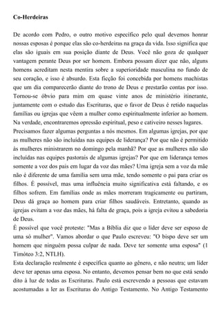 Co-Herdeiras
De acordo com Pedro, o outro motivo específico pelo qual devemos honrar
nossas esposas é porque elas são co-herdeiras na graça da vida. Isso significa que
elas são iguais em sua posição diante de Deus. Você não goza de qualquer
vantagem perante Deus por ser homem. Embora possam dizer que não, alguns
homens acreditam nesta mentira sobre a superioridade masculina no fundo de
seu coração, e isso é absurdo. Esta ficção foi concebida por homens machistas
que um dia comparecerão diante do trono de Deus e prestarão contas por isso.
Tornou-se óbvio para mim em quase vinte anos de ministério itinerante,
juntamente com o estudo das Escrituras, que o favor de Deus é retido naquelas
famílias ou igrejas que vêem a mulher como espiritualmente inferior ao homem.
Na verdade, encontraremos opressão espiritual, peso e cativeiro nesses lugares.
Precisamos fazer algumas perguntas a nós mesmos. Em algumas igrejas, por que
as mulheres não são incluídas nas equipes de liderança? Por que não é permitido
às mulheres ministrarem no domingo pela manhã? Por que as mulheres não são
incluídas nas equipes pastorais de algumas igrejas? Por que em liderança temos
somente a voz dos pais em lugar da voz das mães? Uma igreja sem a voz da mãe
não é diferente de uma família sem uma mãe, tendo somente o pai para criar os
filhos. É possível, mas uma influência muito significativa está faltando, e os
filhos sofrem. Em famílias onde as mães morreram tragicamente ou partiram,
Deus dá graça ao homem para criar filhos saudáveis. Entretanto, quando as
igrejas evitam a voz das mães, há falta de graça, pois a igreja evitou a sabedoria
de Deus.
É possível que você proteste: "Mas a Bíblia diz que o líder deve ser esposo de
uma só mulher". Vamos abordar o que Paulo escreveu: "O bispo deve ser um
homem que ninguém possa culpar de nada. Deve ter somente uma esposa" (1
Timóteo 3:2, NTLH).
Esta declaração realmente é específica quanto ao gênero, e não neutra; um líder
deve ter apenas uma esposa. No entanto, devemos pensar bem no que está sendo
dito à luz de todas as Escrituras. Paulo está escrevendo a pessoas que estavam
acostumadas a ler as Escrituras do Antigo Testamento. No Antigo Testamento
 