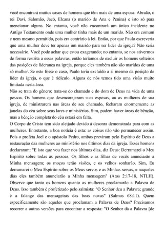 você encontrará muitos casos de homens que têm mais de uma esposa: Abraão, o
rei Davi, Salomão, Jacó, Elcana (o marido de Ana e Penina) e isto só para
mencionar alguns. No entanto, você não encontrará um único incidente no
Antigo Testamento onde uma mulher tinha mais de um marido. Não era comum
e nem mesmo permitido, pois era contrário à lei. Então, por que Paulo escreveria
que uma mulher deve ter apenas um marido para ser líder da igreja? Não seria
necessário. Você pode achar que estou exagerando; no entanto, se nos ativermos
de forma restrita a essas palavras, então teríamos de excluir os homens solteiros
das posições de liderança na igreja, porque eles também não são maridos de uma
só mulher. Se este fosse o caso, Paulo teria excluído a si mesmo da posição de
líder da igreja, o que é ridículo. Alguns de nós temos tido uma visão muito
limitada nesta área.
Não se trata do gênero; trata-se do chamado e do dom de Deus na vida de uma
pessoa. Os homens que desencorajaram suas esposas, ou as mulheres de sua
igreja, de ministrarem nas áreas de seu chamado, fecharam enormemente as
janelas do céu sobre seus lares e ministérios. Sim, podem haver áreas de bênção,
mas a bênção completa do céu estará em falta.
O Corpo de Cristo tem sido aleijado devido à desonra demonstrada para com as
mulheres. Entretanto, a boa notícia é esta: as coisas não vão permanecer assim.
Pois o profeta Joel e o apóstolo Pedro, ambos previram pelo Espírito de Deus a
restauração das mulheres ao ministério nos últimos dias da igreja. Esses homens
declararam: "E isto que vou fazer nos últimos dias, diz Deus: Derramarei o Meu
Espírito sobre todas as pessoas. Os filhos e as filhas de vocês anunciarão a
Minha mensagem; os moços terão visões, e os velhos sonharão. Sim, Eu
derramarei o Meu Espírito sobre os Meus servos e as Minhas servas, e naqueles
dias eles também anunciarão a Minha mensagem" (Atos 2:17-18, NTLH).
Observe que tanto os homens quanto as mulheres proclamarão a Palavra de
Deus. Isso também é profetizado pelo salmista: "O Senhor deu a Palavra; grande
é a falange das mensageiras das boas novas" (Salmos 68:11). Quem
especificamente são aqueles que proclamam a Palavra de Deus? Precisamos
recorrer a outras versões para encontrar a resposta: "O Senhor dá a Palavra [de
 