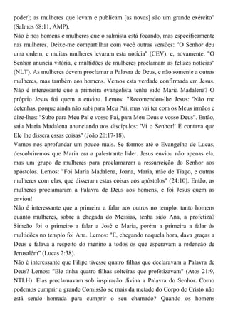 poder]; as mulheres que levam e publicam [as novas] são um grande exército"
(Salmos 68:11, AMP).
Não é nos homens e mulheres que o salmista está focando, mas especificamente
nas mulheres. Deixe-me compartilhar com você outras versões: "O Senhor deu
uma ordem, e muitas mulheres levaram esta notícia" (CEV); e, novamente: "O
Senhor anuncia vitória, e multidões de mulheres proclamam as felizes notícias"
(NLT). As mulheres devem proclamar a Palavra de Deus, e não somente a outras
mulheres, mas também aos homens. Vemos esta verdade confirmada em Jesus.
Não é interessante que a primeira evangelista tenha sido Maria Madalena? O
próprio Jesus foi quem a enviou. Lemos: "Recomendou-lhe Jesus: 'Não me
detenhas, porque ainda não subi para Meu Pai, mas vai ter com os Meus irmãos e
dize-lhes: "Subo para Meu Pai e vosso Pai, para Meu Deus e vosso Deus". Então,
saiu Maria Madalena anunciando aos discípulos: 'Vi o Senhor!' E contava que
Ele lhe dissera essas coisas" (João 20:17-18).
Vamos nos aprofundar um pouco mais. Se formos até o Evangelho de Lucas,
descobriremos que Maria era a palestrante líder. Jesus enviou não apenas ela,
mas um grupo de mulheres para proclamarem a ressurreição do Senhor aos
apóstolos. Lemos: "Foi Maria Madalena, Joana, Maria, mãe de Tiago, e outras
mulheres com elas, que disseram estas coisas aos apóstolos" (24:10). Então, as
mulheres proclamaram a Palavra de Deus aos homens, e foi Jesus quem as
enviou!
Não é interessante que a primeira a falar aos outros no templo, tanto homens
quanto mulheres, sobre a chegada do Messias, tenha sido Ana, a profetiza?
Simeão foi o primeiro a falar a José e Maria, porém a primeira a falar às
multidões no templo foi Ana. Lemos: "E, chegando naquela hora, dava graças a
Deus e falava a respeito do menino a todos os que esperavam a redenção de
Jerusalém" (Lucas 2:38).
Não é interessante que Filipe tivesse quatro filhas que declaravam a Palavra de
Deus? Lemos: "Ele tinha quatro filhas solteiras que profetizavam" (Atos 21:9,
NTLH). Elas proclamavam sob inspiração divina a Palavra do Senhor. Como
podemos cumprir a grande Comissão se mais da metade do Corpo de Cristo não
está sendo honrada para cumprir o seu chamado? Quando os homens
 