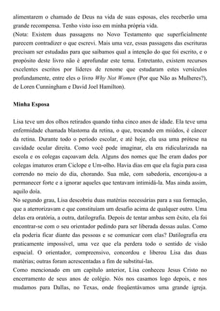 alimentarem o chamado de Deus na vida de suas esposas, eles receberão uma
grande recompensa. Tenho visto isso em minha própria vida.
(Nota: Existem duas passagens no Novo Testamento que superficialmente
parecem contradizer o que escrevi. Mais uma vez, essas passagens das escrituras
precisam ser estudadas para que saibamos qual a intenção do que foi escrito, e o
propósito deste livro não é aprofundar este tema. Entretanto, existem recursos
excelentes escritos por líderes de renome que estudaram estes versículos
profundamente, entre eles o livro Why Not Women (Por que Não as Mulheres?),
de Loren Cunningham e David Joel Hamilton).
Minha Esposa
Lisa teve um dos olhos retirados quando tinha cinco anos de idade. Ela teve uma
enfermidade chamada blastoma da retina, o que, trocando em miúdos, é câncer
da retina. Durante todo o período escolar, e até hoje, ela usa uma prótese na
cavidade ocular direita. Como você pode imaginar, ela era ridicularizada na
escola e os colegas caçoavam dela. Alguns dos nomes que lhe eram dados por
colegas imaturos eram Ciclope e Um-olho. Havia dias em que ela fugia para casa
correndo no meio do dia, chorando. Sua mãe, com sabedoria, encorajou-a a
permanecer forte e a ignorar aqueles que tentavam intimidá-la. Mas ainda assim,
aquilo doía.
No segundo grau, Lisa descobriu duas matérias necessárias para a sua formação,
que a aterrorizavam e que constituíam um desafio acima de qualquer outro. Uma
delas era oratória, a outra, datilografia. Depois de tentar ambas sem êxito, ela foi
encontrar-se com o seu orientador pedindo para ser liberada dessas aulas. Como
ela poderia ficar diante das pessoas e se comunicar com elas? Datilografia era
praticamente impossível, uma vez que ela perdera todo o sentido de visão
espacial. O orientador, compreensivo, concordou e liberou Lisa das duas
matérias; outras foram acrescentadas a fim de substituí-las.
Como mencionado em um capítulo anterior, Lisa conheceu Jesus Cristo no
encerramento de seus anos de colégio. Nós nos casamos logo depois, e nos
mudamos para Dallas, no Texas, onde freqüentávamos uma grande igreja.
 
