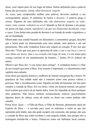 disso, você separa para ele um lugar de honra. Outras definições para a palavra
honra são apreciação, estima, olhar favorável, respeito.
Às vezes, para compreender melhor uma palavra, devemos analisar o seu
correspondente oposto. O antônimo de honra é desonra. A palavra grega é
atimia. Algumas de suas definições são: não demonstrar respeito ou valor;
tratar como comum, ordinário ou servil. Quando se fala de desonra a um grego,
ele pensa em algo comum, superficial e de que nos desfaremos facilmente, como
o vapor. Uma forma mais pesada de desonra é ser tratado de modo vergonhoso, e
até ser humilhado.
Observando meu estudo baseado em dicionários e comentários gregos, descobri
que a honra pode ser demonstrada com uma atitude, uma palavra e até um
pensamento. Mas toda verdadeira honra tem origem no coração. É por isso que
Deus diz: "Visto que esse povo se aproxima de mim e com a sua boca e com os
seus lábios me honra, mas o seu coração está longe de mim, e o seu temor para
comigo consiste só em mandamentos de homens..." (Isaías 29:13; ênfases do
autor).
Observe que Deus diz: "o seu temor para comigo". A verdadeira honra é o fluir
de um coração que teme a Deus. Este assunto é importante, e o discutiremos num
capítulo mais adiante.
Jesus disse que aqueles homens e mulheres de Nazaré sonegaram-lhe a honra. Os
populares de Sua cidade natal não o trataram como uma pessoa valiosa e
preciosa. Não o reconheceram como Alguém enviado divinamente até eles para
cumprir a vontade de Deus. Em vez disso, viram um homem normal, um garoto
local comum que estava de pé diante deles. Jesus foi impedido de fazer qualquer
obra poderosa. Não houve nenhum acontecimento notável; possivelmente
algumas dores de cabeça, casos de artrite ou dores nas costas tenham sido
curados.
Pense nisso. Jesus — o Filho de Deus, o Filho do Homem, plenamente cheio do
Espírito de Deus — é enviado para curar os enfermos e todos os que são
oprimidos pelo diabo, mas não pode cumprir esta comissão, não porque não seja
a vontade de Deus que todos recebam a cura naquela cidade, mas porque eles o
restringem retendo-lhe a honra. Tratam-no como um habitante local comum.
 
