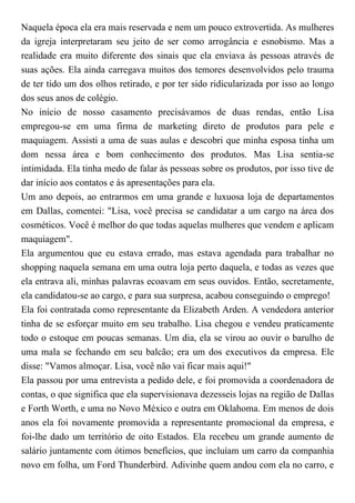 Naquela época ela era mais reservada e nem um pouco extrovertida. As mulheres
da igreja interpretaram seu jeito de ser como arrogância e esnobismo. Mas a
realidade era muito diferente dos sinais que ela enviava às pessoas através de
suas ações. Ela ainda carregava muitos dos temores desenvolvidos pelo trauma
de ter tido um dos olhos retirado, e por ter sido ridicularizada por isso ao longo
dos seus anos de colégio.
No início de nosso casamento precisávamos de duas rendas, então Lisa
empregou-se em uma firma de marketing direto de produtos para pele e
maquiagem. Assisti a uma de suas aulas e descobri que minha esposa tinha um
dom nessa área e bom conhecimento dos produtos. Mas Lisa sentia-se
intimidada. Ela tinha medo de falar às pessoas sobre os produtos, por isso tive de
dar início aos contatos e às apresentações para ela.
Um ano depois, ao entrarmos em uma grande e luxuosa loja de departamentos
em Dallas, comentei: "Lisa, você precisa se candidatar a um cargo na área dos
cosméticos. Você é melhor do que todas aquelas mulheres que vendem e aplicam
maquiagem".
Ela argumentou que eu estava errado, mas estava agendada para trabalhar no
shopping naquela semana em uma outra loja perto daquela, e todas as vezes que
ela entrava ali, minhas palavras ecoavam em seus ouvidos. Então, secretamente,
ela candidatou-se ao cargo, e para sua surpresa, acabou conseguindo o emprego!
Ela foi contratada como representante da Elizabeth Arden. A vendedora anterior
tinha de se esforçar muito em seu trabalho. Lisa chegou e vendeu praticamente
todo o estoque em poucas semanas. Um dia, ela se virou ao ouvir o barulho de
uma mala se fechando em seu balcão; era um dos executivos da empresa. Ele
disse: "Vamos almoçar. Lisa, você não vai ficar mais aqui!"
Ela passou por uma entrevista a pedido dele, e foi promovida a coordenadora de
contas, o que significa que ela supervisionava dezesseis lojas na região de Dallas
e Forth Worth, e uma no Novo México e outra em Oklahoma. Em menos de dois
anos ela foi novamente promovida a representante promocional da empresa, e
foi-lhe dado um território de oito Estados. Ela recebeu um grande aumento de
salário juntamente com ótimos benefícios, que incluíam um carro da companhia
novo em folha, um Ford Thunderbird. Adivinhe quem andou com ela no carro, e
 